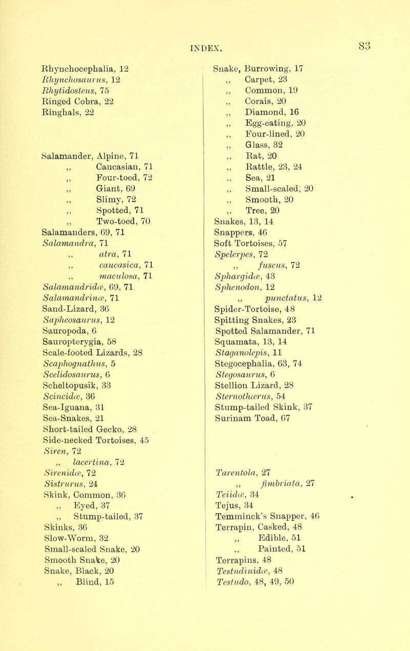 Rhynchocephalia, 12 Bhynchosaurus, 12 Rhytidosteus, 75 Ringed Cobra, 22 Ringhals, 22 Salamander, Alpine, 71 ,, Caucasian, 71 ,, Four-toed, 72 ,, Giant, 69 ,, Slimy, 72 ,, Spotted, 71 ,, Two-toed, 70 Salamanders, 69, 71 Salamandra, 71 ,, atra, 71 ,, caucasica, 71 ,, maculosa, 71 Salamandridce, 69, 71 Salamandrince, 71 Sand-Lizard, 36 Sapheosaurus, 12 Sauropoda, 6 Sauropterygia, 58 Scale-footed Lizards, 28 Scaphognathus, 5 Scelidosaurus, 6 Scheltopusik, S3 Scincidce, 36 Sea-Iguana, 31 Sea-Snakes, 21 Short-tailed Gecko, 28 Side-necked Tortoises, 45 Siren, 72 ,, lacertina, 72 Sirenida, 72 Sistrurus, 24 Skink, Common, 36 ,, Eyed, 37 ,, Stump-tailed, 37 Skinks, 36 Slow-Worm, 32 Small-scaled Snake, 20 Smooth Snake, 20 Snake, Black, 20 „ Blind, 15 Snake, Burrowing, 17 ,, Carpet, 23 ,, Common, 19 ,, Corais, 20 ,, Diamond, 16 ,, Egg-eating, 20 ,, Four-lined, 20 ,, Glass, 32 ,, Rat, 20 „ Rattle, 23, 24 ,, Sea, 21 ,, Small-scaled, 20 ,, Smooth, 20 ,, Tree, 20 Snakes, 13, 14 Snappers, 46 Soft Tortoises, 57 Spelerpes, 72 ,, fuscus, 72 Sphargidce, 43 Sphenodon, 12 ,, punctatus, 12 Spider-Tortoise, 48 Spitting Snakes, 23 Spotted Salamander, 71 Squamata, 13, 14 Staganolepis, 11 Stegocephalia, 63, 74 Stegosaurus, 6 Stellion Lizard, 28 Sternothcerus, 54 Stump-tailed Skink, 37 Surinam Toad, 67 Tarentola, 27 ,, fimbriata, 27 Teiidce, 34 Tejus, 34 Temminck’s Snapper, 46 Terrapin, Casked, 48 „ Edible, 51 ,, Painted, 51 Terrapins, 48 Testudinidce, 48 Testudo, 48, 49, 50