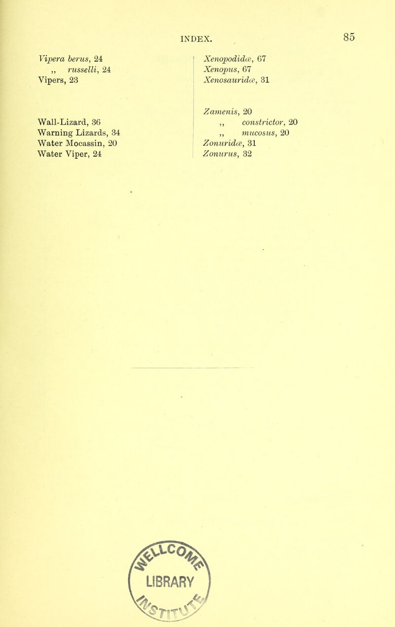 Vijoera berus, 24 ,, russelli, 24 Vipers, 23 XenopodidcB, 67 Xenopus, 67 Xenosauridce, 31 Wall-Lizard, 36 Warning Lizards, 34 Water Mocassin, 20 Water Viper, 24 Zamenis, 20 ,, constrictor, 20 ,, mucosus, 20 Zonuridce, 31 Zonurus, 32
