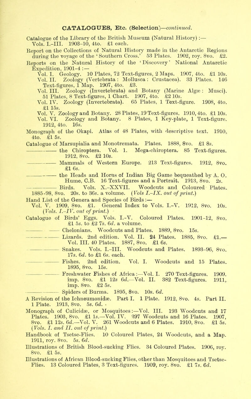 Catalogue of the Library of the British Museum (Natural History) :— Yols. I.-III. 1903-10, 4to. £1 each. Report on the Collections of Natural History made in the Antarctic Regions during the voyage of the ‘ Southern Cross.’ 53 Plates. 1902, roy. 8vo. £2. Reports on the Natural History of the ‘ Discovery ’ National Antarctic Expedition, 1901-4 :— Vol. I. Geology. 10 Plates, 72 Text-figures, 2 Maps. 1907, 4to. £1 10s. Yol. II. Zoology (Vertebrata : Mollusca : Crustacea). 33 Plates. 146 Text-figures, 1 Map. 1907, 4to. £3. Vol. III. Zoology (Invertebrata) and Botany (Marine Algae : Musci). 51 Plates, 8 Text-figures, 1 Chart. 1907, 4to. £2 10s. Vol. IV. Zoology (Invertebrata). 65 Plates, 1 Text-figure. 1908, 4to. £1 15s. Vol. V. Zoology and Botany. 28 Plates, 19 Text-figures. 1910,4to. £110s. Vol. VI. Zoology and Botany. 8 Plates, 1 Key-plate, 1 Text-figure. 1912, 4to. 16s. Monograph of the Okapi. Atlas of 48 Plates, with descriptive text. 1910„ 4to. £1 5s. Catalogue of Marsupialia and Monotremata. Plates. 1888, 8vo. £1 8s. the Chiroptera. Vol. 1. Mega-chiroptera. 85 Text-figures. 1912, 8vo. £2 10s. Mammals of Western Europe. 213 Text-figures. 1912, 8vo.. £1 6s. the Heads and Horns of Indian Big Game bequeathed by A. O. Hume, G.B. 16 Text-figures and a Portrait. 1913, 8vo. 2s. Birds. Vols. X.-XXVII. Woodcuts and Coloured Plates. 1885-98, 8vo. 20s. to 36s. a volume. (Vols I-IX. out of print.) Hand List of the Genera and Species of Birds:— Vol. V. 1909, 8vo. £1. General Index to Vols. I.-V. 1912, 8vo. 10s. (Vols. I.-IV. out of print.) Catalogue of Birds’ Eggs. Vols. I.-V. Coloured Plates. 1901-12, 8vo. £1 5s. to £2 7s. 6d. a volume. Chelonians. Woodcuts and Plates. 1889, 8vo. 15s. Lizards. 2nd edition. Vol. II. 24 Plates. 1885, 8vo. £1.— Vol. III. 40 Plates. 1887, 8vo. £1 6s. Snakes. Vols. I.-III. Woodcuts and Plates. 1893-96, 8vo. 17s. 6d. to £1 6s. each. Fishes. 2nd edition. Vol. I. Woodcuts and 15 Plates. 1895, 8vo. 15s. Freshwater Fishes of Africa :—Vol. I. 270 Text-figures. 1909. imp. 8vo. £1 12s 6d.—Vol. II. 382 Text-figures. 1911,. imp. 8vo. £2 5s. Spiders of Burma. 1895, 8vo. 10s. 6d. A Revision of the Ichneumonidae. Part I. 1 Plate. 1912, 8vo. 4s. Part II. 1 Plate. 1913, 8vo. 5s. 6d. • Monograph of Culicidae, or Mosquitoes:—Vol. III. 193 Woodcuts and IT Plates. 1903, 8vo. £1 Is.—Vol. IV. 297 Woodcuts and 16 Plates. 1907, 8vo. £1 12s. 6d.—Vol. V. 261 Woodcuts and 6 Plates. 1910, 8vo. £1 5s. (Vols. I. and II. out of print.) Handbook of Tsetse-Flies. 10 Coloured Plates, 24 Woodcuts, and a Map. 1911, roy. 8vo. 5s. 6d. Illustrations of British Blood-sucking Flies. 34 Coloured Plates. 1906, roy. 8 vo. £1 5s. Illustrations of African Blood-sucking Flies, other than Mosquitoes and Tsetse- Flies. 13 Coloured Plates, 3 Text-figures. 1909, roy. 8vo. £1 7s. Gd.