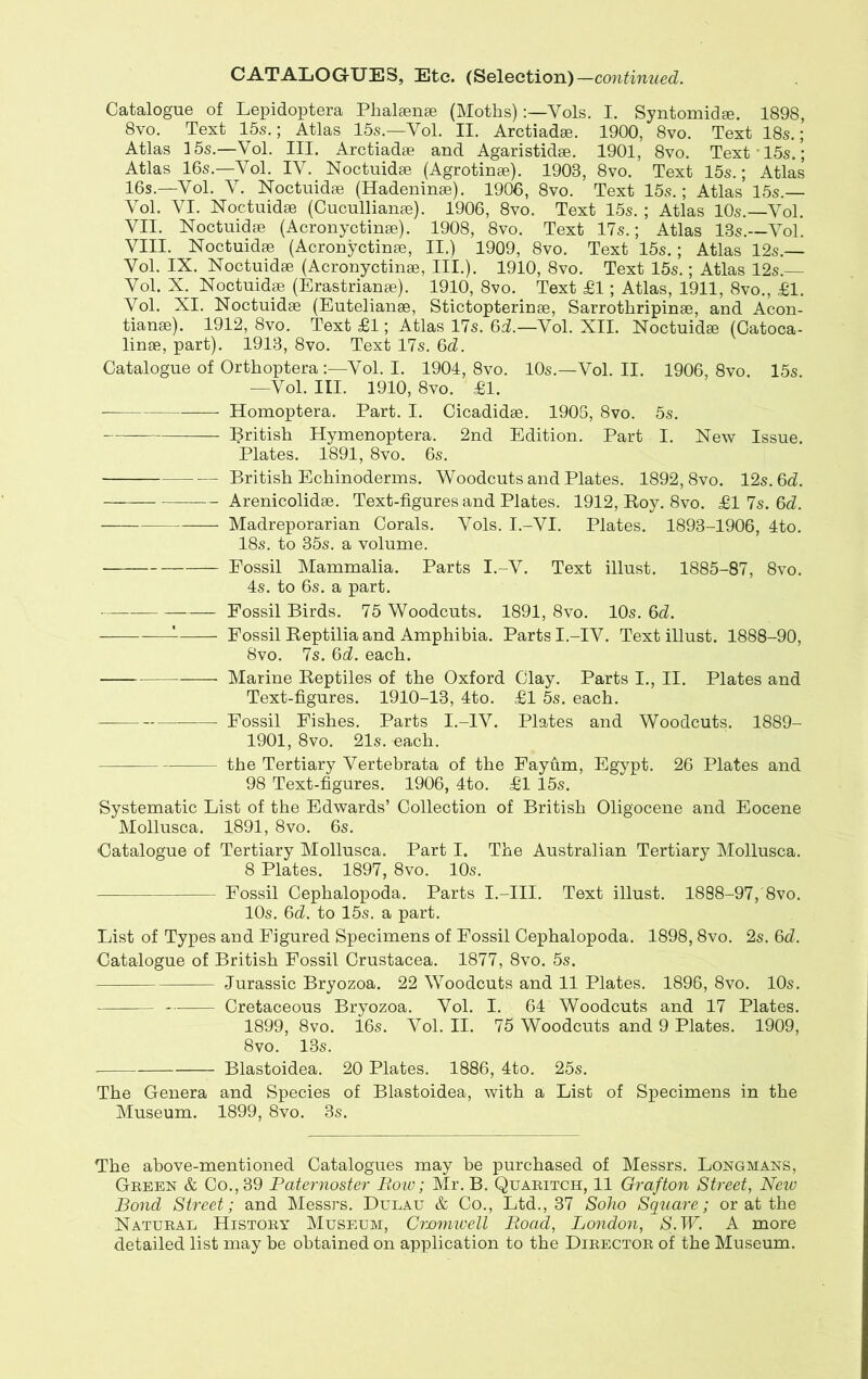 Catalogue of Lepidoptera Phalamse (Moths)Yols. I. Syntomidse. 1898, 8vo. Text 15s.; Atlas 15s.—Yol. II. Arctiadee. 1900, 8vo. Text 18s.; Atlas 15s.—Vol. III. Arctiadse and Agaristidse. 1901, 8vo. Text 15s.; Atlas 16s.—Vol. IY. Noctuidae (Agrotinse). 1908, 8vo. Text 15s.; Atlas 16s.—Vol. Y. Noctuidae (Hadeninae). 1906, 8vo. Text 15s.; Atlas 15s.— Yol. VI. Noctuidae (Cucullianae). 1906, 8vo. Text 15s. ; Atlas 10s.—Vol. VII. Noctuidae (Acronyctinae). 1908, 8vo. Text 17s.; Atlas 13s.—Yol. VIII. Noctuidae (Acronyctinae, II.) 1909, 8vo. Text 15s.; Atlas 12s.— Yol. IX. Noctuidae (Acronyctinae, III.). 1910, 8vo. Text 15s.; Atlas 12s.— Vol. X. Noctuidae (Erastrianae). 1910, 8vo. Text £1; Atlas, 1911, 8vo., £1. Vol. XI. Noctuidae (Eutelianae, Stictopterinae, Sarrothripinae, and Acon- tianae). 1912, 8vo. Text £1; Atlas 17s. 6d.—Vol. XII. Noctuidae (Catoca- linae, part). 1913, 8vo. Text 17s. 6d. Catalogue of Orthoptera:—Vol. I. 1904, 8vo. 10s.—Vol. II. 1906, 8vo. 15s. —Vol. III. 1910, 8vo. £1. Homoptera. Part. I. Cicadidae. 1906, 8vo. 5s. British Hymenoptera. 2nd Edition. Part I. New Issue. Plates. 1891, 8vo. 6s. British Echinoderms. Woodcuts and Plates. 1892,8vo. 12s. 6d. Arenicolidae. Text-figures and Plates. 1912, Boy. 8vo. £1 7s. 6d. Madreporarian Corals. Vols. I.-VI. Plates. 1893-1906, 4to. 18s. to 35s. a volume. Eossil Mammalia. Parts I.-V. Text illust. 1885-87, 8vo. 4s. to 6s. a part. Fossil Birds. 75 Woodcuts. 1891, 8vo. 10s. 6d. Fossil Beptilia and Amphibia. Parts I.-IV. Text illust. 1888-90, 8vo. 7s. 6d. each. Marine Beptiles of the Oxford Clay. Parts I., II. Plates and Text-figures. 1910-13, 4to. £1 5s. each. Fossil Fishes. Parts I.-IV. Plates and Woodcuts. 1889- 1901, 8vo. 21s. each. the Tertiary Vertebrata of the Fayum, Egypt. 26 Plates and 98 Text-figures. 1906, 4to. £1 15s. Systematic List of the Edwards’ Collection of British Oligocene and Eocene Mollusca. 1891, 8vo. 6s. Catalogue of Tertiary Mollusca. Part I. The Australian Tertiary Mollusca. 8 Plates. 1897, 8vo. 10s. Fossil Cephalopoda. Parts I.-III. Text illust. 1888-97,'8vo. 10s. 6d. to 15s. a part. List of Types and Figured Specimens of Fossil Cephalopoda. 1898,8vo. 2s. 6d. Catalogue of British Fossil Crustacea. 1877, 8vo. 5s. Jurassic Bryozoa. 22 Woodcuts and 11 Plates. 1896, 8vo. 10s. Cretaceous Bryozoa. Vol. I. 64 Woodcuts and 17 Plates. 1899, 8vo. 16s. Vol. II. 75 Woodcuts and 9 Plates. 1909, 8vo. 13s. Blastoidea. 20 Plates. 1886, 4to. 25s. The Genera and Species of Blastoidea, with a List of Specimens in the Museum. 1899, 8vo. 3s. The above-mentioned Catalogues may be purchased of Messrs. Longmans, Green & Co., 39 Paternoster Bow; Mr. B. Quaritch, 11 Grafton Street, New Bond Street; and Messrs. Dulau & Co., Ltd., 37 Soho Square; or at the Natural History Museum, Cromwell Boad, London, S.W. A more detailed list may be obtained on application to the Director of the Museum.