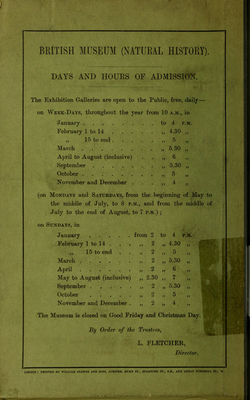 BRITISH MUSEUM (NATURAL HISTORY). DAYS AND HOURS OF ADMISSION. The Exhibition Galleries are open to the Public, free, daily— on Week-Days, throughout the year from 10 a.m., in January 4 p.m, February 1 to 14 > y 4.30 „ „ 15 to end . ■ . „ March 5.30 ,, April to August (inclusive) • • r> 6 „ September 5.30 „ October 5 „ November and December . * * >5 4 ,, (on Mondays and Saturdays, from the beginning of May to * the middle of July, to 8 p.m., and from the middle of July to the end of August, to 7 p.m.) ; on Sundays, in J anuary February 1 to 14 . ,, 15 to end March . . . . April . . . . . May to August (inclusive) September October November and December . The Museum is closed on Good Friday and Christmas Day. By Order of the Trustees, L. FLETCHER, Director. ffwl 1 from 2 to 4 p.m. „ 2 „ 2 „ 2 „ 2 „ 2.30 >, 2 „ 2 „ 2 4.30 5 5.30 6 7 5.30 LONDON : PRINTED BV WILLIAM CLOWES AND SONS, LIMITED, DUKE ST., STAMFORD BT„ S.E., AND GREAT WINDMILL ST., W.