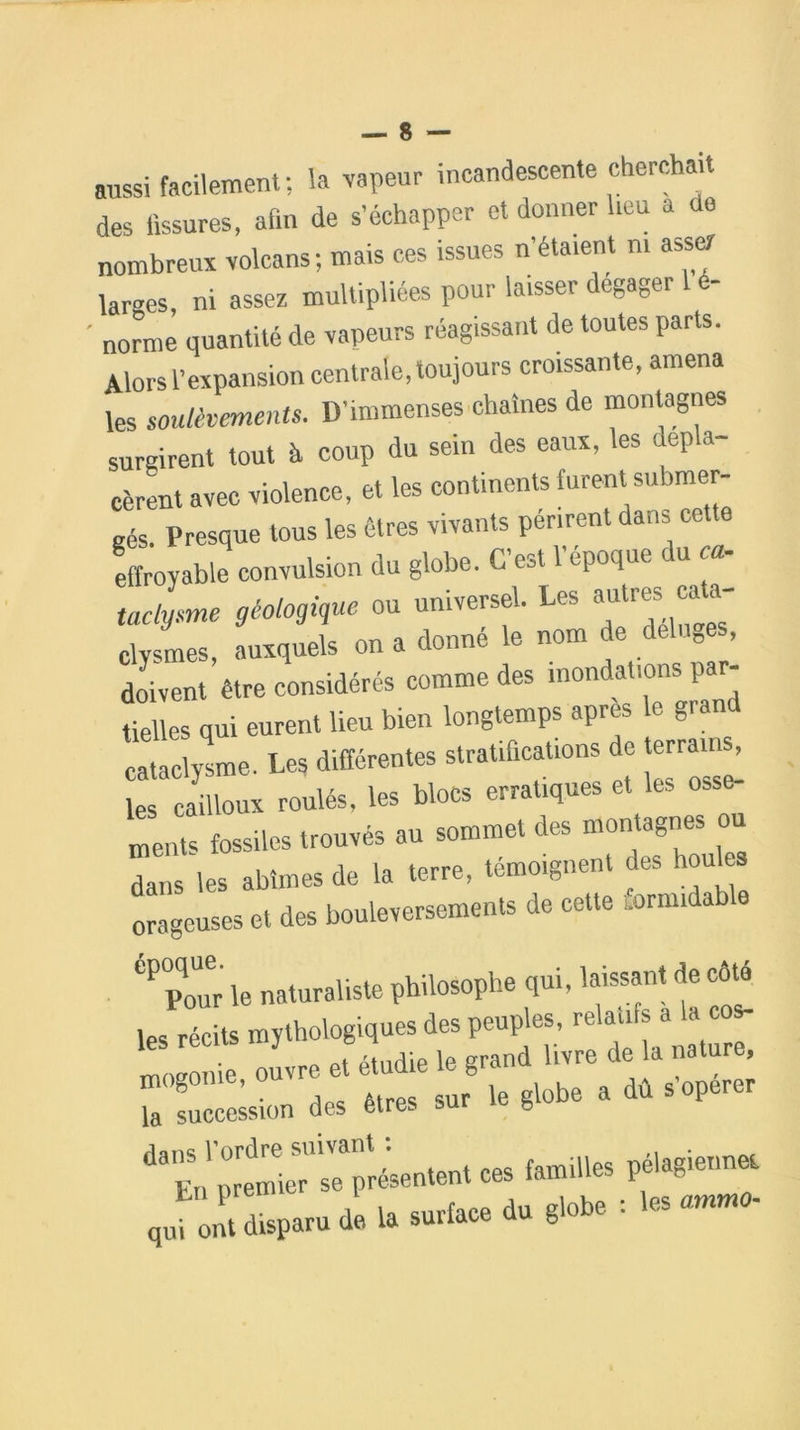aussi facilement; la vapeur incandescente cherchait des fissures, afin de s’échapper et donner heu a de nombreux volcans; mais ces issues n’étaient ni assez lar-es, ni assez multipliées pour laisser dégager 1 é- ' norme quantité de vapeurs réagissant de toutes parts. Alors l’expansion centrale, toujours croissante, amena les soulèvements. D’immenses chaînes de montagnes surgirent tout à coup du sein des eaux, les dépla- cèrent avec violence, et les continents furent submer- gés. Presque tous les êtres vivants périrent dans cette effroyable convulsion du globe. C’est l’époque du ca- taclysme géologique ou universel. Les autres eu a- clysmes, auxquels on a donné le nom de del „ , doivent être considérés comme des inondations par- tielles qui eurent lieu bien longtemps apres le grand cataclysme. Les différentes stratifications de terrains, les cailloux roulés, les blocs erratiques et les osse- ments fossiles trouvés au sommet des montagnes o dans les abîmes de la terre, témoignent des houles VZ i. —»» r 'TT- tü lpS récits mythologiques des peuples, relanfs a , “ , à* i. J * '* ZZZZ •« * «“» ** J Z a. 1. .»*« “■