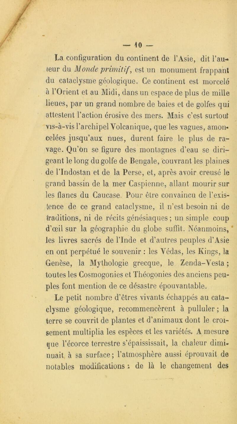 La configuration du continent de l’Asie, dit Pau-* leur du Monde primitif, est un monument frappant du cataclysme géologique. Ce continent est morcelé à l’Orient et au Midi, dans un espace de plus de mille lieues, par un grand nombre de baies et de golfes qui attestent l’action érosive des mers. Mais c’est surtout vis-à-vis l’archipel Volcanique, que les vagues, amon- celées jusqu’aux nues, durent faire le plus de ra- vage. Qu’on se figure des montagnes d’eau se diri- geant le long du golfe de Bengale, couvrant les plaines de l’Indostan et de la Perse, et, après avoir creusé le grand bassin de la mer Caspienne, allant mourir sur les lianes du Caucase. Pour être convaincu de l’exis- tence de ce grand cataclysme, il n’est besoin ni de traditions, ni de récits génésiaques; un simple coup d’œil sur la géographie du globe suffit. Néanmoins, les livres sacrés de l'Inde et d’autres peuples d’Asie en ont perpétué le souvenir : les Védas, les Kings, la Genèse, la Mythologie grecque, le Zenda-Vesta ; toutes les Cosmogonies et Théogonies des anciens peu- ples font mention de ce désastre épouvantable. Le petit nombre d’êtres vivants échappés au cata- clysme géologique, recommencèrent à pulluler ; la terre se couvrit de plantes et d’animaux dont le croi- sement multiplia les espèces et les variétés. A mesure que l’écorce terrestre s’épaississait, la chaleur dimi- nuait à sa surface; l’atmosphère aussi éprouvait de notables modifications ; de là le changement des