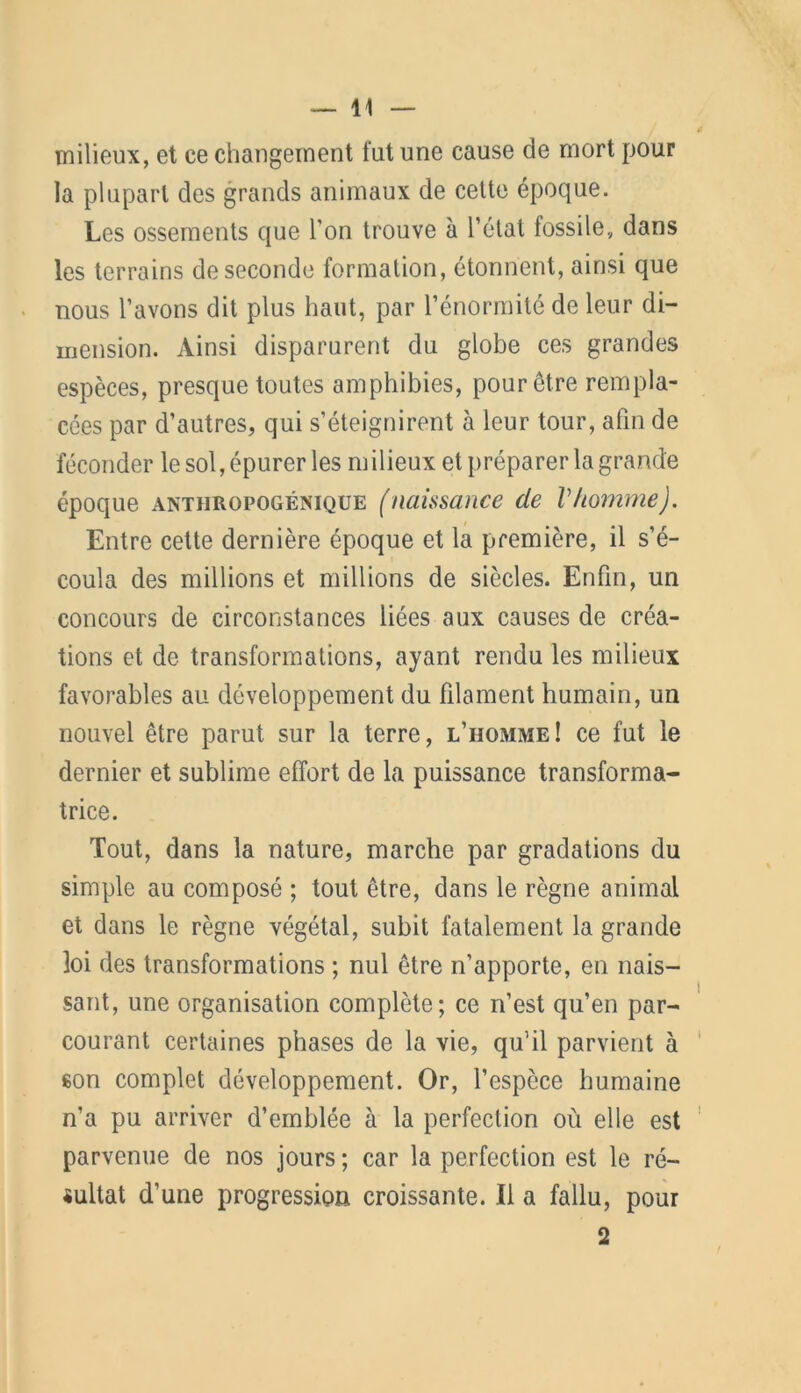 milieux, et ce changement fut une cause de mort pour la plupart des grands animaux de cette époque. Les ossements que l'on trouve à l’état fossile, dans les terrains de seconde formation, étonnent, ainsi que nous l’avons dit plus haut, par l’énormité de leur di- mension. Ainsi disparurent du globe ces grandes espèces, presque toutes amphibies, pour être rempla- cées par d’autres, qui s’éteignirent à leur tour, afin de féconder le sol, épurer les milieux et préparer la grande époque anthropogénique (naissance de Vhomme). Entre cette dernière époque et la première, il s’é- coula des millions et millions de siècles. Enfin, un concours de circonstances liées aux causes de créa- tions et de transformations, ayant rendu les milieux favorables au développement du filament humain, un nouvel être parut sur la terre, l’homme! ce fut le dernier et sublime effort de la puissance transforma- trice. Tout, dans la nature, marche par gradations du simple au composé ; tout être, dans le règne animal et dans le règne végétal, subit fatalement la grande loi des transformations ; nul être n’apporte, en nais- sant, une organisation complète; ce n’est qu’en par- courant certaines phases de la vie, qu’il parvient à son complet développement. Or, l’espèce humaine n’a pu arriver d’emblée à la perfection où elle est parvenue de nos jours ; car la perfection est le ré- sultat d’une progression croissante. Il a fallu, pour 2