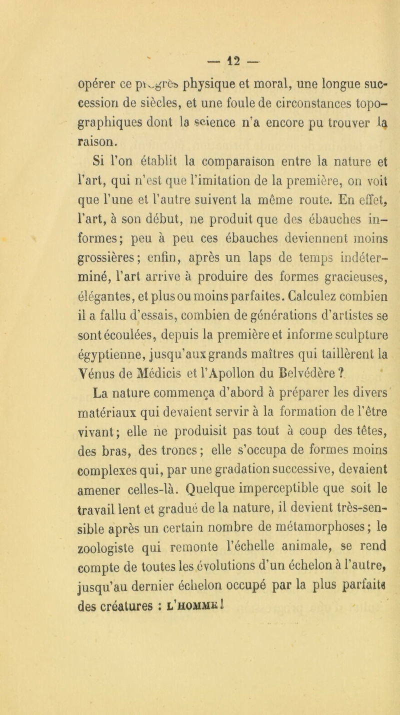 opérer ce p^grès physique et moral, une longue suc- cession de siècles, et une foule de circonstances topo- graphiques dont la science n'a encore pu trouver la raison. Si l’on établit la comparaison entre la nature et l’art, qui n’est que l’imitation de la première, on voit que l’une et l’autre suivent la meme route. En effet, l’art, à son début, ne produit que des ébauches in- formes; peu à peu ces ébauches deviennent moins grossières; entin, après un laps de temps indéter- miné, l’art arrive à produire des formes gracieuses, élégantes, et plus ou moins parfaites. Calculez combien il a fallu d’essais, combien de générations d’artistes se sont écoulées, depuis la première et informe sculpture égyptienne, jusqu’aux grands maîtres qui taillèrent la Vénus de Médicis et l’Apollon du Belvédère ? La nature commença d’abord à préparer les divers matériaux qui devaient servir à la formation de l’être vivant ; elle ne produisit pas tout à coup des têtes, des bras, des troncs; elle s’occupa de formes moins complexes qui, par une gradation successive, devaient amener celles-là. Quelque imperceptible que soit le travail lent et gradué de la nature, il devient très-sen- sible après un certain nombre de métamorphoses; le zoologiste qui remonte l’échelle animale, se rend compte de toutes les évolutions d’un échelon à l’autre, jusqu’au dernier échelon occupé par la plus parfaite des créatures : l’hommk!