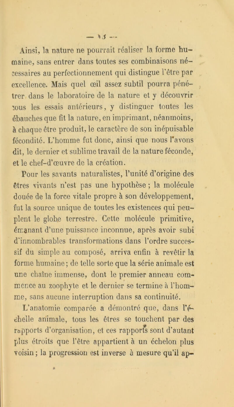 Ainsi, la nature ne pourrait réaliser la forme hu- maine, sans entrer dans toutes ses combinaisons né- cessaires au perfectionnement qui distingue l’être par excellence. Mais quel œil assez subtil pourra péné- trer dans le laboratoire de la nature et y découvrir mus les essais antérieurs, y distinguer toutes les ébauches que fit la nature, en imprimant, néanmoins, à chaque être produit, le caractère de son inépuisable fécondité. L’homme fut donc, ainsi que nous l’avons dit, le dernier et sublime travail de la nature féconde, et le chef-d’œuvre de la création. Pour les savants naturalistes, l’unité d’origine des êtres vivants n’est pas une hypothèse ; la molécule douée de la force vitale propre à son développement, fut la source unique de toutes les existences qui peu- plent le globe terrestre. Cette molécule primitive, émanant d’une puissance inconnue, après avoir subi d'innombrables transformations dans l’ordre succes- sif du simple au composé, arriva enfin à revêtir la forme humaine; de telle sorte que la série animale est une chaîne immense, dont le premier anneau com- mence au zoophyte et le dernier se termine à l'hom- me, sans aucune interruption dans sa continuité. L’anatomie comparée a démontré que, dans l’é- chelle animale, tous les êtres se touchent par des rapports d’organisation, et ces rapportas sont d’autant plus étroits que l’être appartient à un échelon plus voisin; la progression est inverse à mesure qu’il ap-