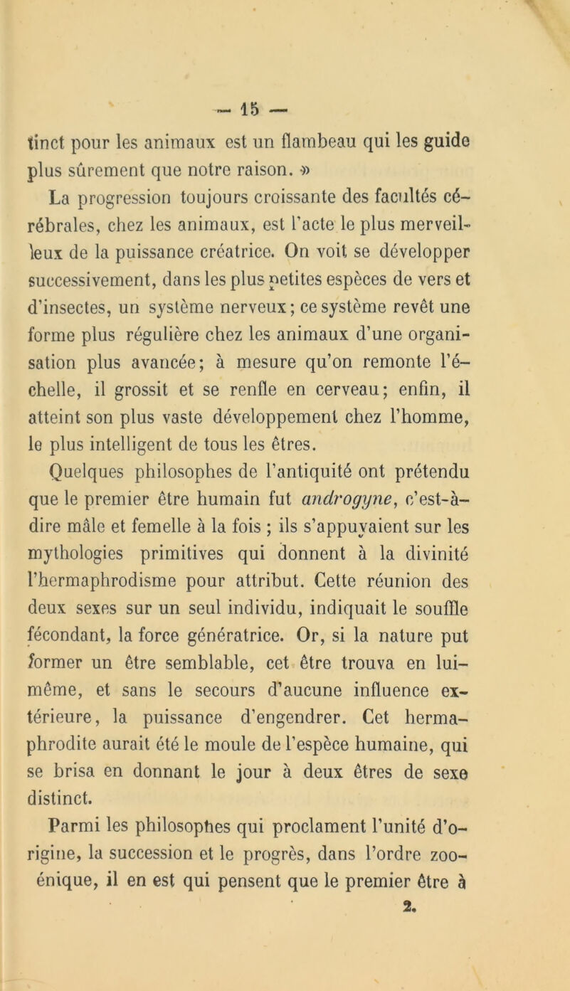 tinct pour les animaux est un flambeau qui les guide plus sûrement que notre raison. •» La progression toujours croissante des facultés cé- rébrales, chez les animaux, est l’acte le plus merveil- leux de la puissance créatrice. On voit se développer successivement, dans les plus petites espèces de vers et d’insectes, un système nerveux; ce système revêt une forme plus régulière chez les animaux d’une organi- sation plus avancée; à mesure qu’on remonte l’é- chelle, il grossit et se renfle en cerveau; enfin, il atteint son plus vaste développement chez l’homme, le plus intelligent de tous les êtres. Quelques philosophes de l’antiquité ont prétendu que le premier être humain fut androgyne, c’est-à- dire mâle et femelle à la fois ; ils s’appuyaient sur les mythologies primitives qui donnent à la divinité l’hermaphrodisme pour attribut. Cette réunion des deux sexes sur un seul individu, indiquait le souffle fécondant, la force génératrice. Or, si la nature put former un être semblable, cet être trouva en lui- même, et sans le secours d’aucune influence ex- térieure, la puissance d’engendrer. Cet herma- phrodite aurait été le moule de l’espèce humaine, qui se brisa en donnant le jour à deux êtres de sexe distinct. Parmi les philosophes qui proclament l’unité d’o- rigine, la succession et le progrès, dans l’ordre zoo- énique, il en est qui pensent que le premier être à 2,