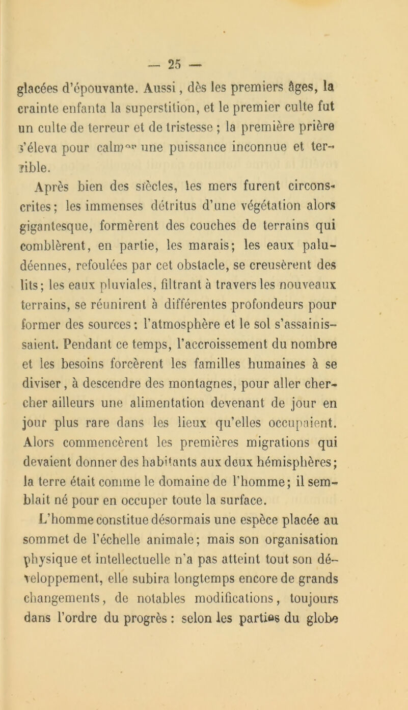 glacées d’épouvante. Aussi, dès les premiers âges, la crainte enfanta la superstition, et le premier culte fut un culte de terreur et de tristesse ; la première prière s’éleva pour caln?at’ une puissance inconnue et ter- îible. Après bien des siècles, les mers furent circons- crites; les immenses détritus d’une végétation alors gigantesque, formèrent des couches de terrains qui comblèrent, en partie, les marais; les eaux palu- déennes, refoulées par cet obstacle, se creusèrent des lits; les eaux pluviales, filtrant à travers les nouveaux terrains, se réunirent à différentes profondeurs pour former des sources: l’atmosphère et le sol s’assainis- saient. Pendant ce temps, l’accroissement du nombre et les besoins forcèrent les familles humaines à se diviser, à descendre des montagnes, pour aller cher- cher ailleurs une alimentation devenant de jour en jour plus rare dans les lieux qu’elles occupaient. Alors commencèrent les premières migrations qui devaient donner des habhants aux deux hémisphères; la terre était comme le domaine de l’homme; il sem- blait né pour en occuper toute la surface. L’homme constitue désormais une espèce placée au sommet de l’échelle animale; mais son organisation physique et intellectuelle n'a pas atteint tout son dé- veloppement, elle subira longtemps encore de grands changements, de notables modifications, toujours dans l’ordre du progrès : selon les parties du globe