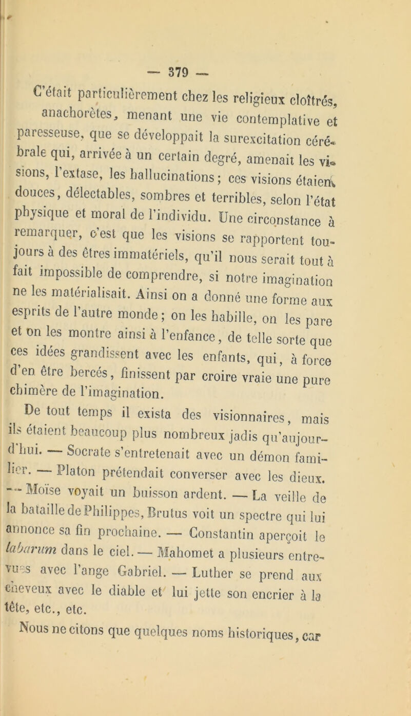 C’était particulièrement chez les religieux cloîtrés, anachorètes, menant une vie contemplative et paresseuse, que se développait la surexcitation céré- brale qui, arrivée à un certain degré, amenait les vi«. sions, l'extase, les hallucinations; cos visions étaient, douces, délectables, sombres et terribles, selon l’état physique et moral de l’individu. Une circonstance à remarquer, c’est que les visions se rapportent tou- jours à des êtres immatériels, qu’il nous serait tout à fait impossible de comprendre, si notre imagination ne les matérialisait. Ainsi on a donné une forme aux esprits de l’autre monde ; on les habille, on les pare et on les montre ainsi à l’enfance, de telle sorte que ces idées grandissent avec les enfants, qui, à force d en être bercés, finissent par croire vraie une pure chimère de l’imagination. De tout temps il exista des visionnaires, mais ils étaient beaucoup plus nombreux jadis qu’aujour- d Imi. Socrate s’entretenait avec un démon fami- lier. Platon prétendait converser avec les dieux. — Moïse voyait un buisson ardent. —La veille de la bataille de Philippes, Brutus voit un spectre qui lui annonce sa fin prochaine. — Constantin aperçoit le labarum dans le ciel. — Mahomet a plusieurs entre- vues avec 1 ange Gabriel. — Luther se prend aux cneveux avec le diable et lui jette son encrier à la tête, etc., etc. Nous ne citons que quelques noms historiques, car