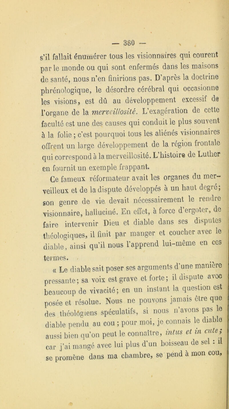 s’il fallait énumérer tous les visionnaires qui courent par le monde ou qui sont enfermés dans les maisons de santé, nous n’en finirions pas. D’après la doctrine phrénologique, le désordre cérébral qui occasionne les visions, est dû au développement excessif de l’organe de la merveillositê. L’exagération de cette faculté est une des causes qui conduit le plus souvent à la folie ; c’est pourquoi tous les aliénés visionnaires offrent un large développement de la région frontale qui correspond à la merveillositê. L’histoire de Luther en fournit un exemple frappant. Ce fameux réformateur avait les organes du mer- veilleux et de la dispute développés à un haut degré; son genre de vie devait nécessairement le rendre visionnaire, halluciné. En effet, à force d ergotei, de faire intervenir Dieu et diable dans ses disputes fliéologiques, il finit par manger et coucher avec le diable, ainsi qu’il nous l’apprend lui-même en ces termes. « Le diable sait poser ses arguments d’une manière pressante; sa voix est grave et forte; il dispute avoc beaucoup de vivacité; en un instant la question est posée et résolue. Nous ne pouvons jamais être que des théologiens spéculatifs, si nous n’avons pas le diable pendu au cou ; pour moi, je connais le diable aussi bien qu’on peut le connaître, intus et in culs ; car j’ai mangé avec lui plus d’un boisseau de sel : il se promène dans ma chambre, se pend à mon cou,