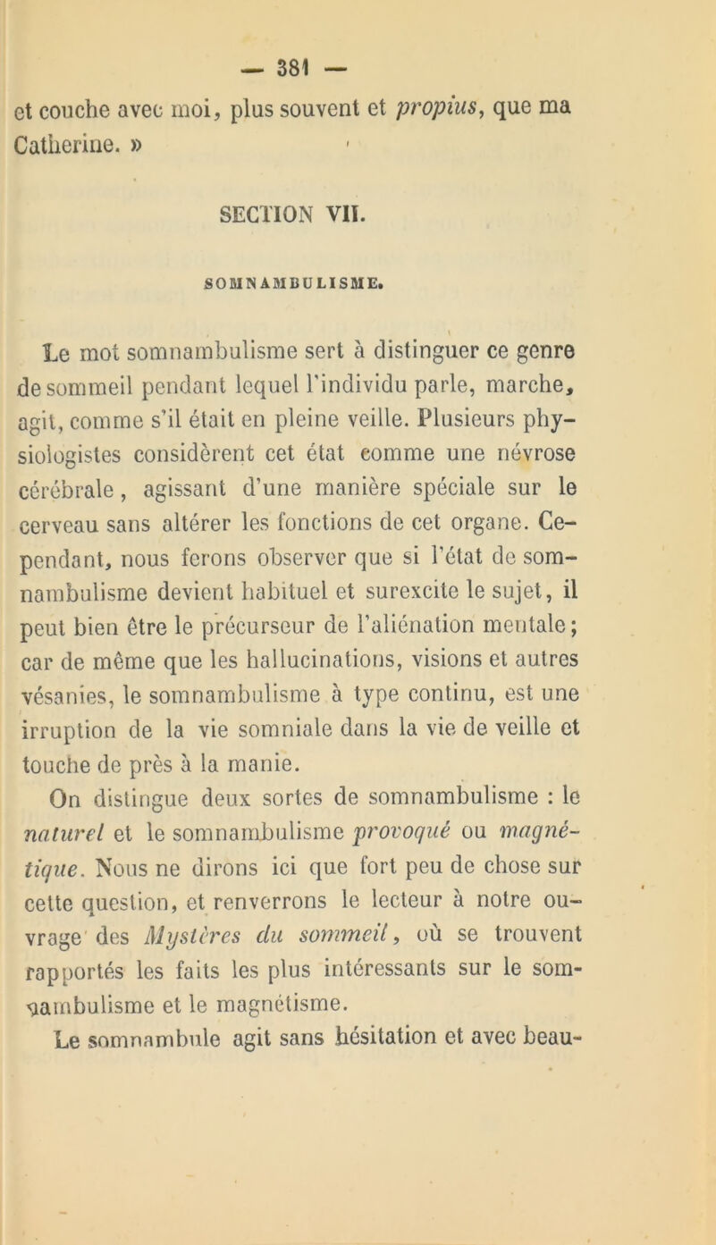 et couche avec moi, plus souvent et propius, que ma Catherine. » SECTION VII. SOMNA3IBÜLISME. \ Le mot somnambulisme sert à distinguer ce genre de sommeil pendant lequel l'individu parle, marche, agit, comme s’il était en pleine veille. Plusieurs phy- siologistes considèrent cet état comme une névrose cérébrale, agissant d’une manière spéciale sur le cerveau sans altérer les fonctions de cet organe. Ce- pendant, nous ferons observer que si l’état de som- nambulisme devient habituel et surexcite le sujet, il peut bien être le précurseur de l’aliénation mentale ; car de même que les hallucinations, visions et autres vésanies, le somnambulisme à type continu, est une irruption de la vie somniale dans la vie de veille et touche de près à la manie. On distingue deux sortes de somnambulisme : le naturel et le somnambulisme provoqué ou magné- tique. Nous ne dirons ici que fort peu de chose sur cette question, et renverrons le lecteur à notre ou- vrage des Mystères du sommeil, où se trouvent rapportés les faits les plus intéressants sur le som- nambulisme et le magnétisme. Le somnambule agit sans hésitation et avec beau-