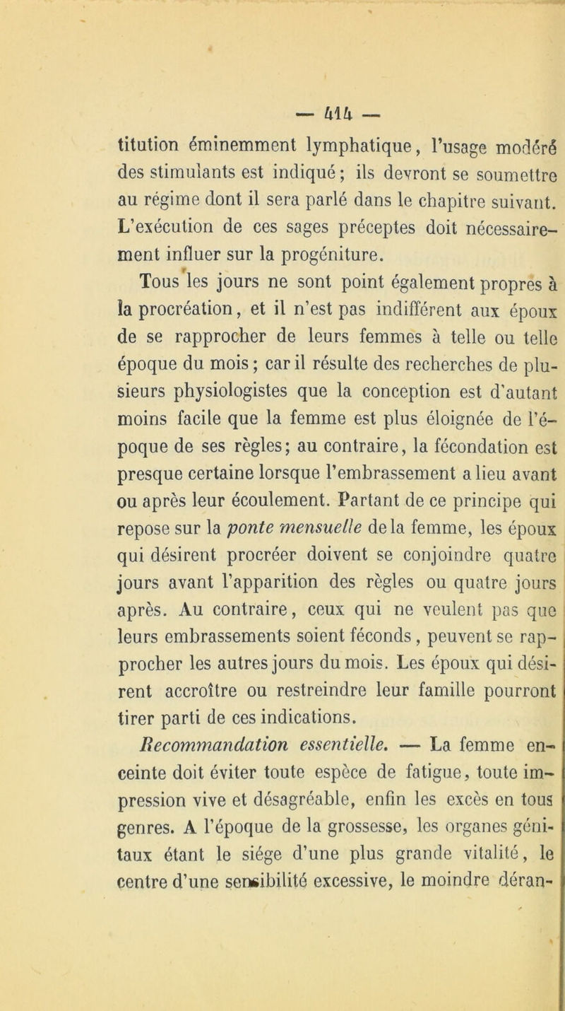 — h\h — titution éminemment lymphatique, l’usage modéré des stimulants est indiqué ; ils devront se soumettre au régime dont il sera parlé dans le chapitre suivant. L’exécution de ces sages préceptes doit nécessaire- ment influer sur la progéniture. Tous'les jours ne sont point également propres à îa procréation, et il n’est pas indifférent aux époux de se rapprocher de leurs femmes à telle ou telle époque du mois ; car il résulte des recherches de plu- sieurs physiologistes que la conception est d’autant moins facile que la femme est plus éloignée de l’é- poque de ses règles; au contraire, la fécondation est presque certaine lorsque l’embrassement a lieu avant ou après leur écoulement. Partant de ce principe qui repose sur la ponte mensuelle delà femme, les époux qui désirent procréer doivent se conjoindre quatre jours avant l’apparition des règles ou quatre jours après. Au contraire, ceux qui ne veulent pas que leurs embrassements soient féconds , peuvent se rap- procher les autres jours du mois. Les époux qui dési- rent accroître ou restreindre leur famille pourront tirer parti de ces indications. Recommandation essentielle. — La femme en- ceinte doit éviter toute espèce de fatigue, toute im- pression vive et désagréable, enfin les excès en tous genres. A l’époque de la grossesse, les organes géni- taux étant le siège d’une plus grande vitalité, le centre d’une sensibilité excessive, le moindre déran-