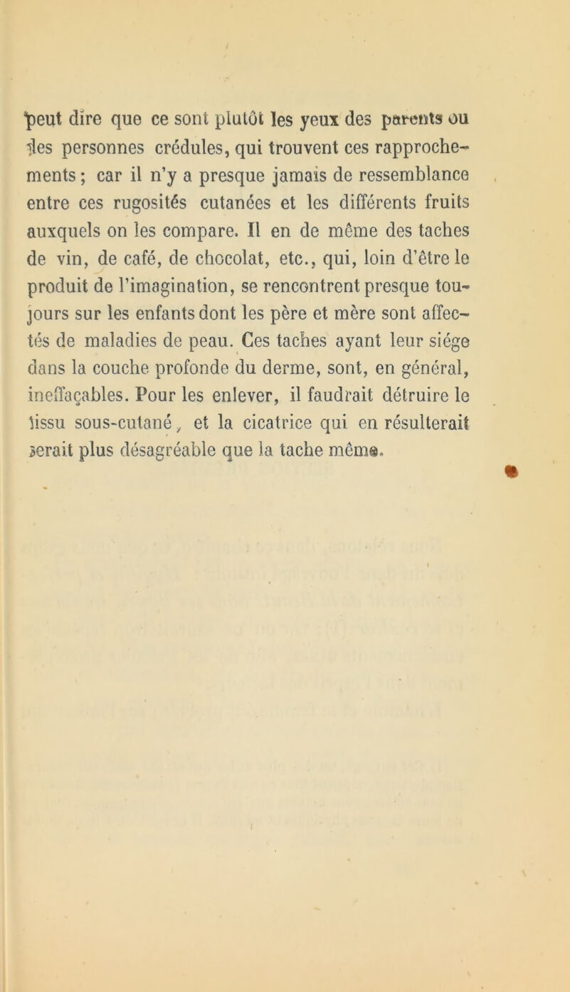 'peut dire que ce sont plutôt les yeux des parents ou des personnes crédules, qui trouvent ces rapproche- ments ; car il n’y a presque jamais de ressemblance entre ces rugosités cutanées et les différents fruits auxquels on les compare. Il en de même des taches de vin, de café, de chocolat, etc., qui, loin d’être le produit de l’imagination, se rencontrent presque tou- jours sur les enfants dont les père et mère sont affec- tés de maladies de peau. Ces taches ayant leur siège dans la couche profonde du derme, sont, en général, ineffaçables. Pour les enlever, il faudrait détruire le lissu sous-cutané, et la cicatrice qui en résulterait serait plus désagréable que la tache mêm®.