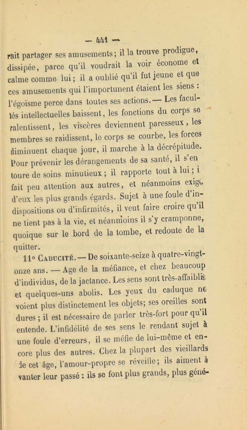 - lxh\ — rait partager ses amusements; il la trouve prodigue, dissipée, parce qu’il voudrait la voir économe et calme comme lui ; il a oublié qu’il fut jeune et que ces amusements qui l'importunent étaient les siens : l’égoïsme perce dans toutes ses actions.— Les facul- tés intellectuelles baissent, les fonctions du corps se ralentissent, les viscères deviennent paresseux, les membres se raidissent, le corps se courbe, les forces diminuent chaque jour, il marche à la décrépitude. Pour prévenir les dérangements de sa santé, il s en toure de soins minutieux; il rapporte tout à lui ; i fait peu attention aux autres, et néanmoins exigt d’eux les plus grands égards. Sujet à une foule d in- dispositions ou d’infirmités, il veut faire croire qu il ne tient pas à la vie, et néanmoins il s’y cramponne, quoique sur le bord de la tombe, et redoute de la quitter. 11° Caducité. — De soixante-seize à quatre-vingt- onze ans. — Age de la méfiance, et chez beaucoup d'individus, de la jactance. Les sens sont très-affaibliS, et quelques-uns abolis. Les yeux du caduque n«, voient plus distinctement les objets; ses oredles sont dures ; il est nécessaire de parler très-fort pour qu'il entende. L'infidélité de ses sens le rendant sujet a une foule d’erreurs, il se méfie de lui-même et en- core plus des autres. Chez la plupart des vieillards de cet âge, l'amour-propre se réveille; ils aiment à vanter leur passé : ils se font plus grands, plus géné-