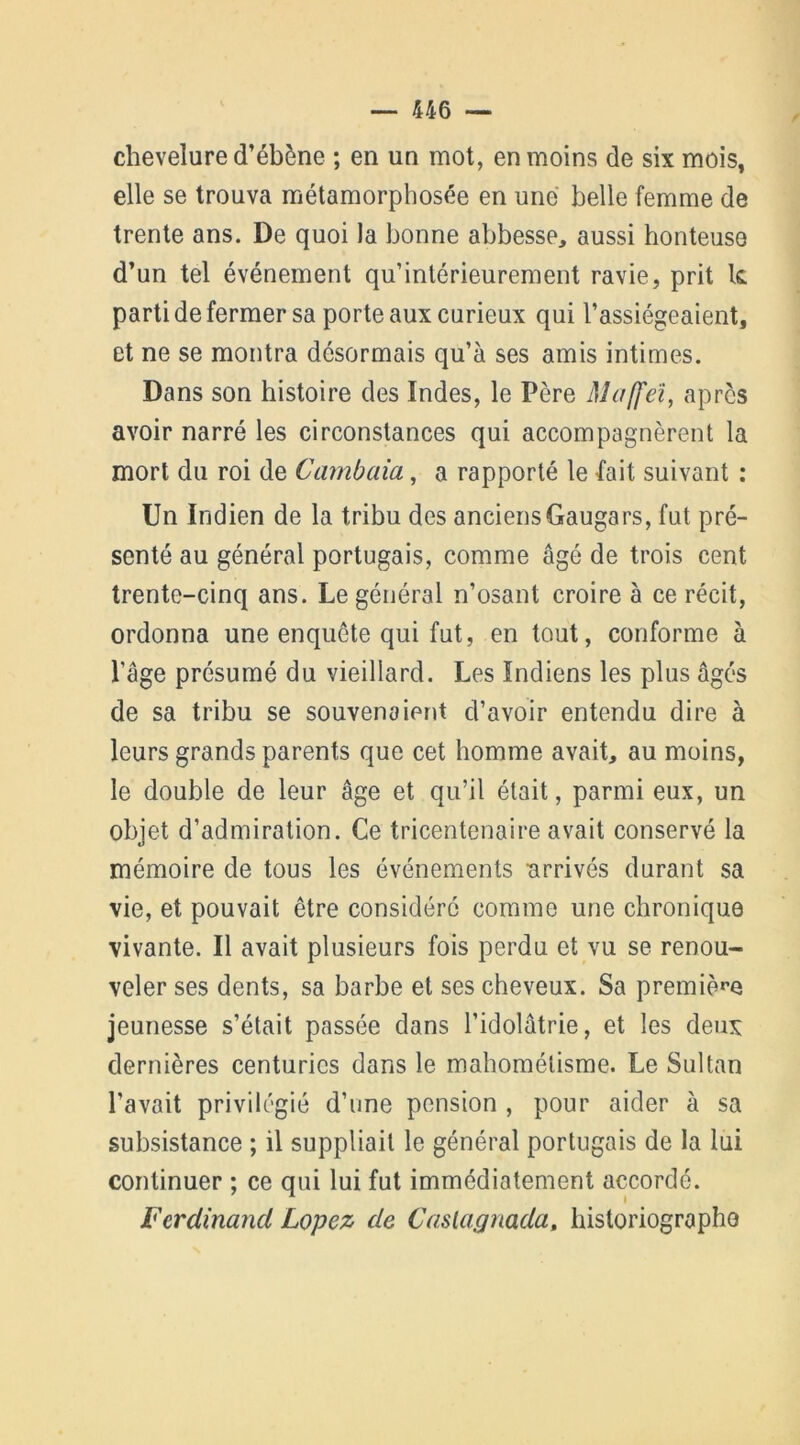 chevelure d’ébène ; en un mot, en moins de six mois, elle se trouva métamorphosée en une belle femme de trente ans. De quoi la bonne abbesse, aussi honteuse d’un tel événement qu’inlérieurement ravie, prit le parti de fermer sa porte aux curieux qui l’assiégeaient, et ne se montra désormais qu’à ses amis intimes. Dans son histoire des Indes, le Père Maffeï, après avoir narré les circonstances qui accompagnèrent la mort du roi de Cambaia, a rapporté le fait suivant : Un Indien de la tribu des anciensGaugars, fut pré- senté au général portugais, comme âgé de trois cent trente-cinq ans. Le général n’osant croire à ce récit, ordonna une enquête qui fut, en tout, conforme à l’âge présumé du vieillard. Les Indiens les plus âgés de sa tribu se souvenaient d’avoir entendu dire à leurs grands parents que cet homme avait, au moins, le double de leur âge et qu’il était, parmi eux, un objet d’admiration. Ce tricentenaire avait conservé la mémoire de tous les événements arrivés durant sa vie, et pouvait être considéré comme une chronique vivante. Il avait plusieurs fois perdu et vu se renou- veler ses dents, sa barbe et ses cheveux. Sa première jeunesse s’était passée dans l’idolâtrie, et les deux dernières centuries dans le mahométisme. Le Sultan l’avait privilégié d’une pension , pour aider à sa subsistance ; il suppliait le général portugais de la lui continuer ; ce qui lui fut immédiatement accordé. Ferdinand Lopez de Caslagnada, historiographe