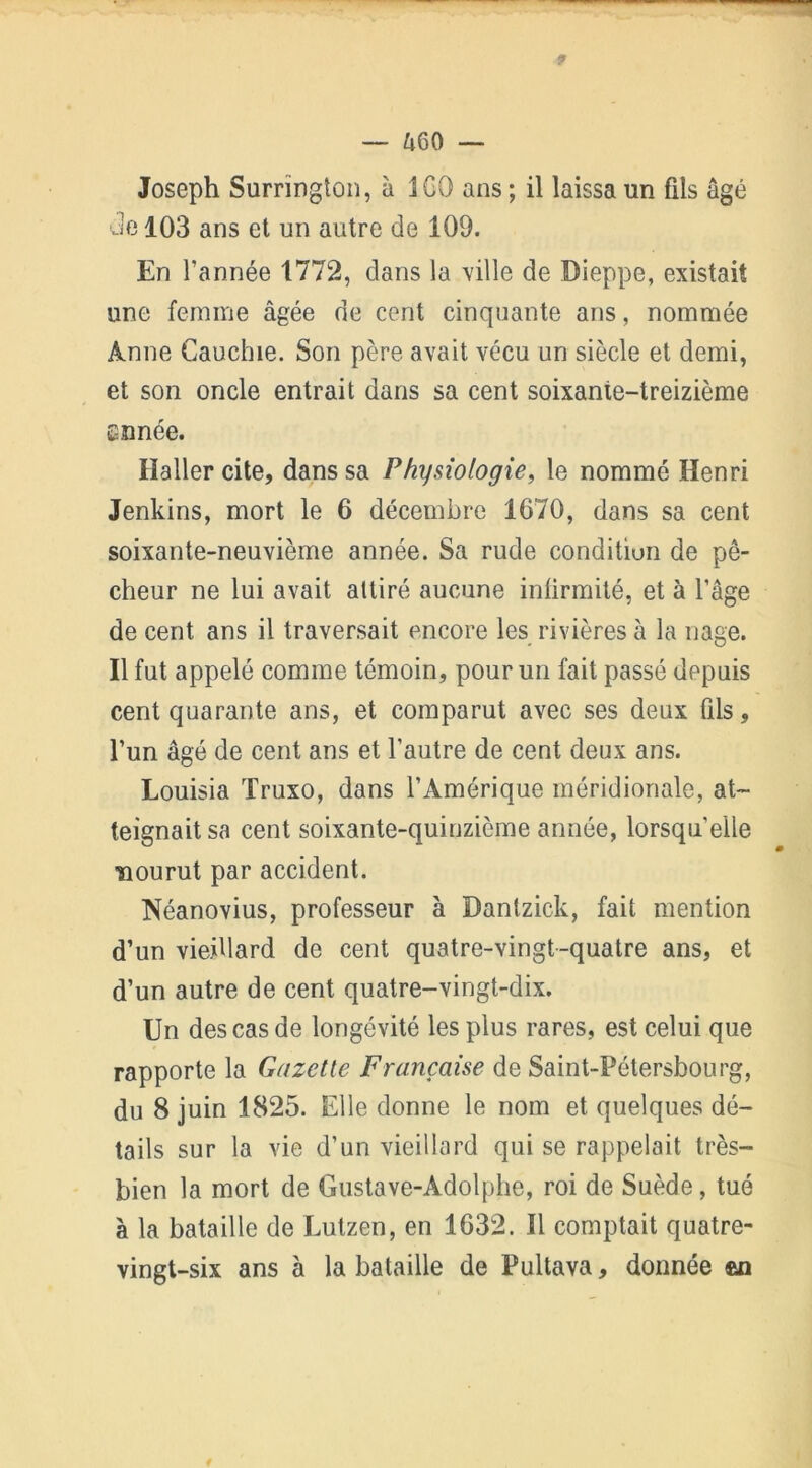 9 — 460 — Joseph Surrïnglon, à 1 GO ans ; il laissa un fils âgé Je 103 ans et un autre de 109. En l’année 1772, dans la ville de Dieppe, existait une femme âgée de cent cinquante ans, nommée Anne Gauchie. Son père avait vécu un siècle et demi, et son oncle entrait dans sa cent soixante-treizième Eîinée. Haller cite, dans sa Physiologie, le nommé Henri Jenkins, mort le 6 décembre 1670, dans sa cent soixante-neuvième année. Sa rude condition de pê- cheur ne lui avait attiré aucune infirmité, et à l’âge de cent ans il traversait encore les rivières à la nage. Il fut appelé comme témoin, pour un fait passé depuis cent quarante ans, et comparut avec ses deux fils, l’un âgé de cent ans et l’autre de cent deux ans. Louisia Truxo, dans l’Amérique méridionale, at- teignait sa cent soixante-quinzième année, lorsqu'elle ïiourut par accident. Néanovius, professeur à Dantzick, fait mention d’un vieillard de cent quatre-vingt-quatre ans, et d’un autre de cent quatre-vingt-dix. Un des cas de longévité les plus rares, est celui que rapporte la Gazette Française de Saint-Pétersbourg, du 8 juin 1825. Elle donne le nom et quelques dé- tails sur la vie d’un vieillard qui se rappelait très- bien la mort de Gustave-Adolphe, roi de Suède, tué à la bataille de Lutzen, en 1632. Il comptait quatre- vingt-six ans à la bataille de Pultava, donnée an