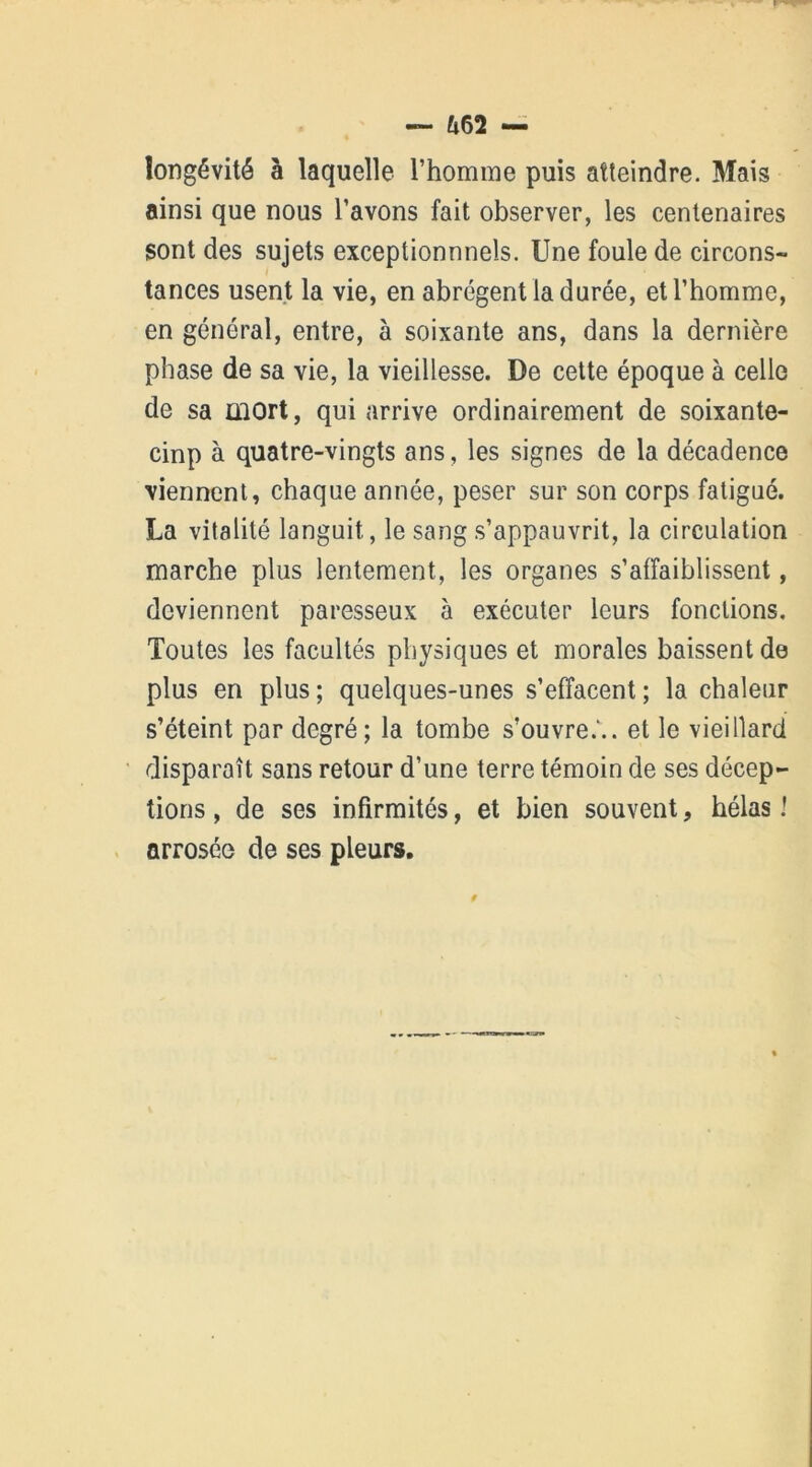 &62 — longévité à laquelle l’homme puis atteindre. Mais ainsi que nous l’avons fait observer, les centenaires sont des sujets exceptionnnels. Une foule de circons- tances usent la vie, en abrègent la durée, et l’homme, en général, entre, à soixante ans, dans la dernière phase de sa vie, la vieillesse. De cette époque à celle de sa mort, qui arrive ordinairement de soixante- cinp à quatre-vingts ans, les signes de la décadence viennent, chaque année, peser sur son corps fatigué. La vitalité languit, le sang s’appauvrit, la circulation marche plus lentement, les organes s’affaiblissent, deviennent paresseux à exécuter leurs fonctions. Toutes les facultés physiques et morales baissent de plus en plus; quelques-unes s’effacent; la chaleur s’éteint par degré; la tombe s’ouvre.'., et le vieillard disparaît sans retour d’une terre témoin de ses décep- tions , de ses infirmités, et bien souvent, hélas ! arrosée de ses pleurs.