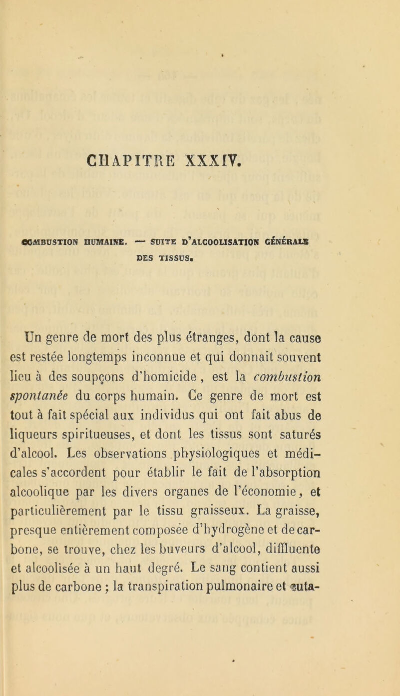 CHAPITRE XXXIV. COMBUSTION HUMAINE. — SUITE D’ALCOOLISATION GENERAIS DES TISSUS* Un genre de mort des plus étranges, dont la cause est restée longtemps inconnue et qui donnait souvent lieu à des soupçons d’homicide , est la combustion spontanée du corps humain. Ce genre de mort est tout à fait spécial aux individus qui ont fait abus de liqueurs spiritueuses, et dont les tissus sont saturés d’alcool. Les observations physiologiques et médi- cales s’accordent pour établir le fait de l’absorption alcoolique par les divers organes de l’économie, et particulièrement par le tissu graisseux. La graisse, presque entièrement composée d’hydrogène et decar- bone, se trouve, chez les buveurs d’alcool, diffluente et alcoolisée à un haut degré. Le sang contient aussi plus de carbone ; la transpiration pulmonaire et <?uta-