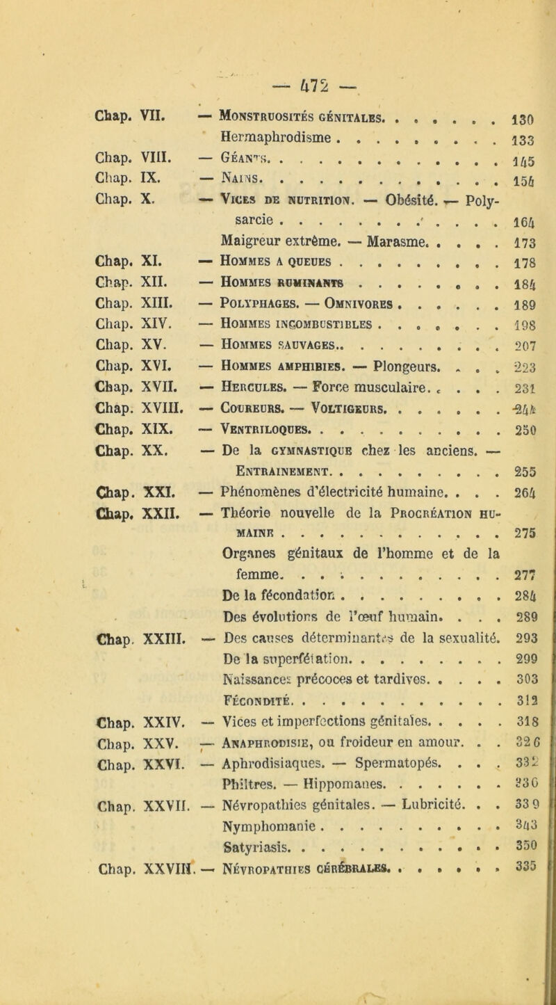 Hermaphrodisme 133 Chap. VIII. — Géants 1^,5 Chap. IX. — Nains Chap. X. — Vices de nutrition. — Obésité. >— Poly- sarcie ' . . . . 16Z| Maigreur extrême. — Marasme 173 Chap. XI. — Hommes a queues 178 Chap. XII. — Hommes ruminants 184 Chap. XIII. — Polyphages. — Omnivores 189 Chap. XIV. — Hommes incombustibles ....... 198 Chap. XV. — Hommes sauvages 207 Chap. XVI. — Hommes amphibies. — Plongeurs. . . . 223 Chap. XVII. — Hercules. — Force musculaire. c . . . 231 Chap. XVIII. — Coureurs. — Voltigeurs -24* Chap. XIX. ~ Ventriloques 230 Chap. XX. — De la gymnastique chez les anciens. — Entrainement 255 Chap. XXI. — Phénomènes d’électricité humaine. . . . 264 Chap. XXII. — Théorie nouvelle de la Procréation hu- maine 275 Organes génitaux de l’homme et de la femme. . . ; 277 De la fécondation 284 Des évolutions de l’œuf humain. . . . 289 Chap. XXIII. —- Des causes déterminantes de la sexualité. 293 De la superfétation 299 Naissances précoces et tardives 303 Fécondité 312 Chap. XXIV. — Vices et imperfections génitales 318 Chap. XXV. — Anaphrodisie, ou froideur en amour. . . 32 G Chap. XXVI. — Aphrodisiaques. — Spermatopés. ... 332 Philtres. — Hippomanes ?3G Chap. XXVII. — Névropathies génitales. — Lubricité. . . 33 9 Nymphomanie 3a3 Satyriasis • 350 Chap. XXVII!. — Névropathies cérébrales. ...... 335