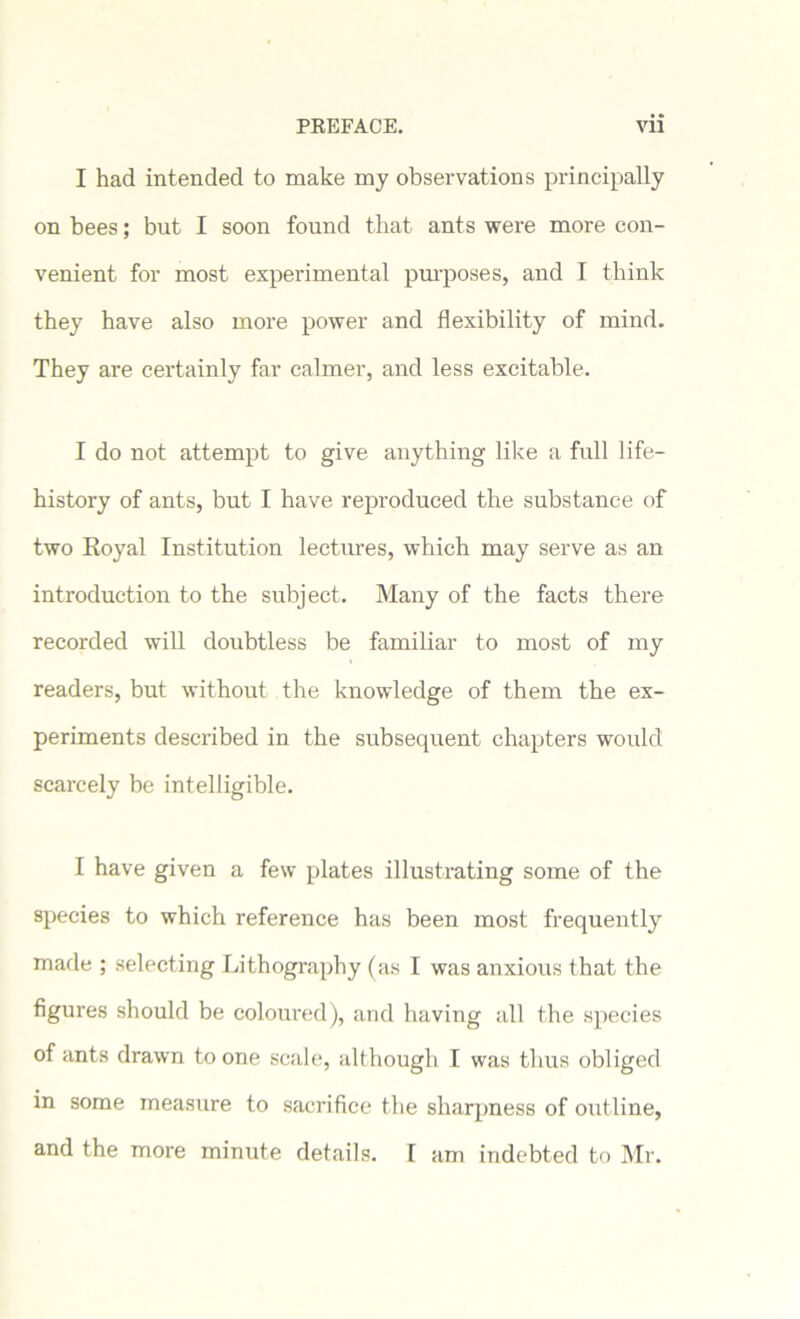 I had intended to make my observations principally on bees; but I soon found that ants were more con- venient for most experimental purposes, and I think they have also more power and flexibility of mind. They are certainly far calmer, and less excitable. I do not attempt to give anything like a full life- history of ants, but I have reproduced the substance of two Royal Institution lectures, which may serve as an introduction to the subject. Many of the facts there recorded will doubtless be familiar to most of my readers, but without the knowledge of them the ex- periments described in the subsequent chapters would scarcely be intelligible. I have given a few plates illustrating some of the species to which reference has been most frequently made ; selecting Lithography (as I was anxious that the figures should be coloured), and having all the species of ants drawn to one scale, although I was thus obliged in some measure to sacrifice the sharpness of outline, and the more minute details. [ am indebted to Mr.