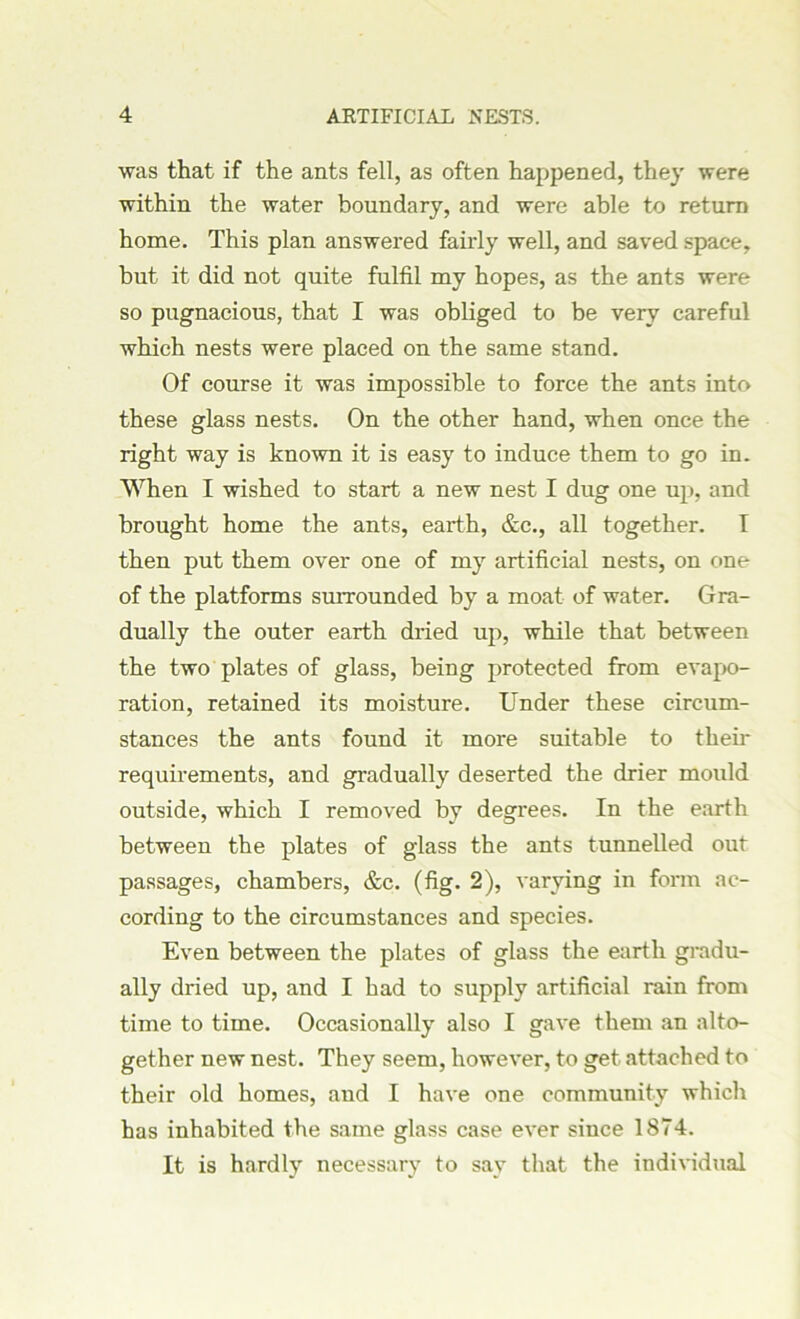 was that if the ants fell, as often happened, they were within the water boundary, and were able to return home. This plan answered fairly well, and saved space, but it did not quite fulfil my hopes, as the ants were so pugnacious, that I was obliged to be very careful which nests were placed on the same stand. Of course it was impossible to force the ants into these glass nests. On the other hand, when once the right way is known it is easy to induce them to go in. When I wished to start a new nest I dug one up, and brought home the ants, earth, &c., all together. I then put them over one of my artificial nests, on one of the platforms surrounded by a moat of water. Gra- dually the outer earth dried up, while that between the two plates of glass, being protected from evapo- ration, retained its moisture. Under these circum- stances the ants found it more suitable to their requirements, and gradually deserted the drier mould outside, which I removed by degrees. In the earth between the plates of glass the ants tunnelled out passages, chambers, &c. (fig. 2), varying in form ac- cording to the circumstances and species. Even between the plates of glass the earth gradu- ally dried up, and I had to supply artificial rain from time to time. Occasionally also I gave them an alto- gether new nest. They seem, however, to get attached to their old homes, and I have one community which has inhabited the same glass case ever since 1874. It is hardly necessary to say that the individual