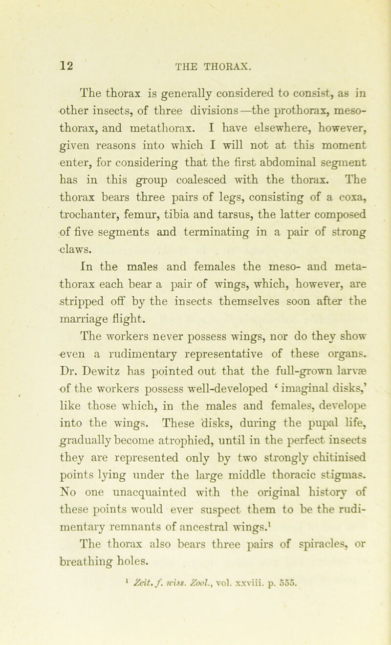 The thorax is generally considered to consist, as in other insects, of three divisions—the prothorax, meso- thorax, and metathorax. I have elsewhere, however, given reasons into which I will not at this moment enter, for considering that the first abdominal segment has in this group coalesced with the thorax. The thorax bears three pairs of legs, consisting of a coxa, trochanter, femur, tibia and tarsus, the latter composed of five segments and terminating in a pair of strong •claws. In the males and females the meso- and meta- thorax each bear a pair of wings, which, however, are stripped off by the insects themselves soon after the marriage flight. The workers never possess wings, nor do they show even a rudimentary representative of these organs. Dr. Dewitz has pointed out that the full-grown larva? of the workers possess well-developed ‘ imaginal disks,’ like those which, in the males and females, develope into the wings. These disks, during the pupal life, gradually become atrophied, until in the perfect insects they are represented only by two strongly chitinised points lying under the large middle thoracic stigmas. No one unacquainted with the original history of these points would ever suspect them to be the rudi- mentary remnants of ancestral wings.1 The thorax also bears three pairs of spiracles, or breathing holes. 1 Zeit.f. iriss. Zoolvol. xxviii. p. 555.