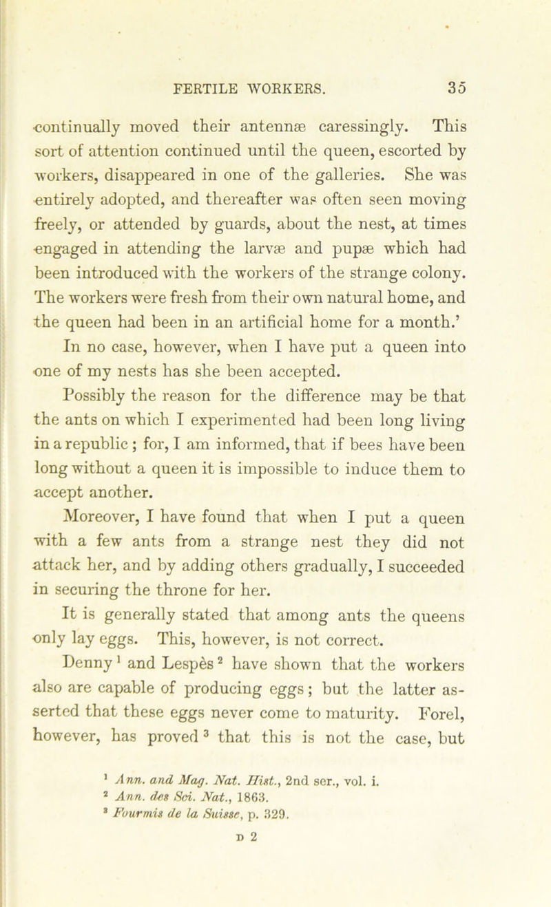 •continually moved their antennae caressingly. This sort of attention continued until the queen, escorted by workers, disappeared in one of the galleries. She was entirely adopted, and thereafter was often seen moving freely, or attended by guards, about the nest, at times engaged in attending the larvae and pupae which had been introduced with the workers of the strange colony. The workers were fresh from their own natural home, and the queen had been in an artificial home for a month.’ In no case, however, when I have put a queen into one of my nests has she been accepted. Possibly the reason for the difference may be that the ants on which I experimented had been long living in a republic ; for, I am informed, that if bees have been long without a queen it is impossible to induce them to accept another. Moreover, I have found that when I put a queen with a few ants from a strange nest they did not attack her, and by adding others gradually, I succeeded in securing the throne for her. It is generally stated that among ants the queens only lay eggs. This, however, is not correct. Denny 1 and Lespes 2 have shown that the workers also are capable of producing eggs; but the latter as- serted that these eggs never come to maturity. Forel, however, has proved 3 that this is not the case, but 1 Ann. and Mag. Nat. Hint., 2nd ser., vol. i. 2 Ann. des Sci. Nat., 1863. 8 Four mis de la Suisse, p. 329.