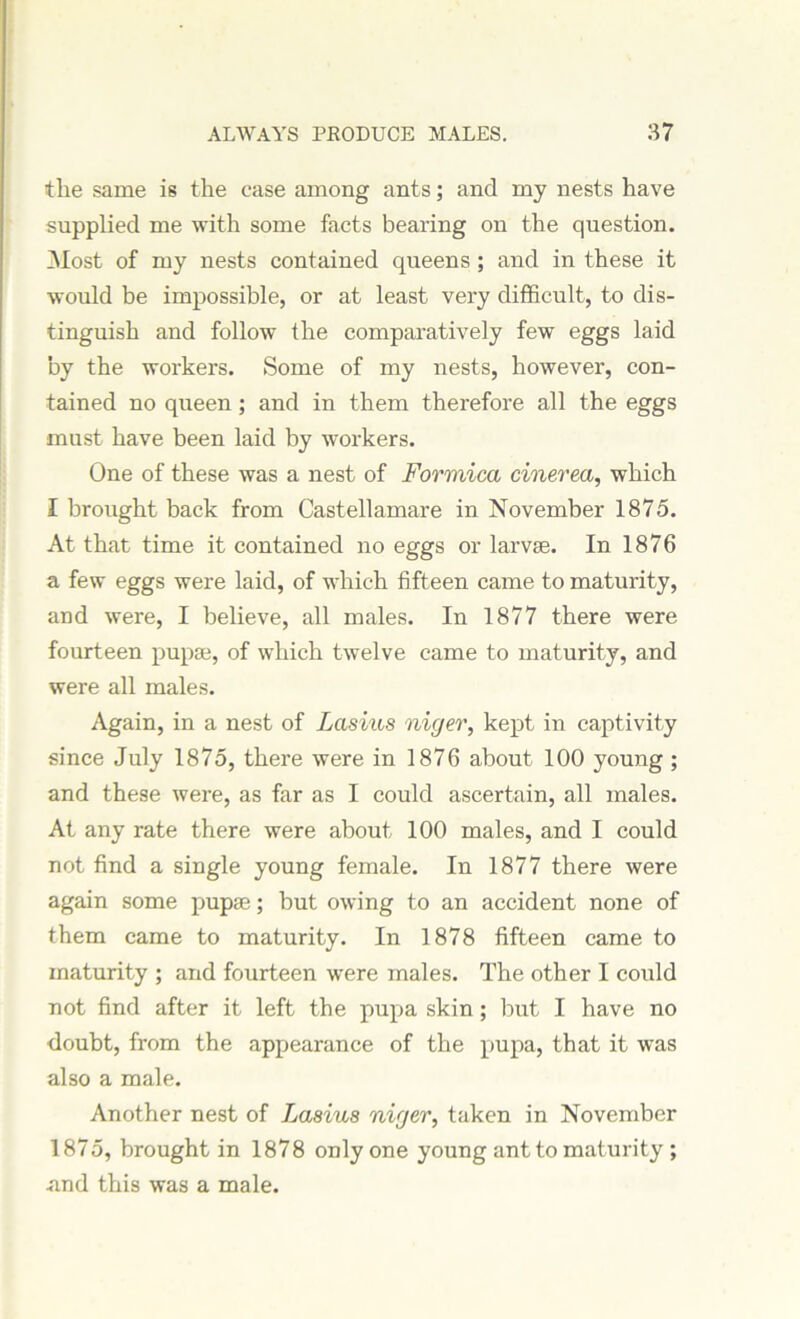 ilie same is the case among ants; and my nests have supplied me with some facts bearing on the question. Most of my nests contained queens ; and in these it would be impossible, or at least very difficult, to dis- tinguish and follow the comparatively few eggs laid by the workers. Some of my nests, however, con- tained no queen; and in them therefore all the eggs must have been laid by workers. One of these was a nest of Formica cinerea, which I brought back from Castellamare in November 1875. At that time it contained no eggs or larvse. In 1876 a few eggs were laid, of which fifteen came to maturity, and were, I believe, all males. In 1877 there were fourteen pupae, of which twelve came to maturity, and were all males. Again, in a nest of Lasius niger, kept in captivity since July 1875, there were in 1876 about 100 young ; and these were, as far as I could ascertain, all males. At any rate there were about 100 males, and I could not find a single young female. In 1877 there were again some pupae; but owing to an accident none of them came to maturity. In 1878 fifteen came to maturity ; and fourteen were males. The other I coidd not find after it left the pupa skin; but I have no doubt, from the appearance of the pupa, that it was also a male. Another nest of Lasius niger, taken in November 1875, brought in 1878 only one young ant to maturity ; •and this was a male.