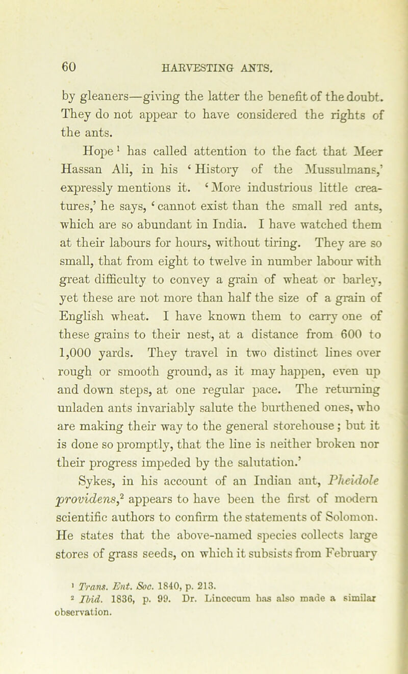 by gleaners—giving the latter the benefit of the doubt. They do not appear to have considered the rights of the ants. Hope 1 has called attention to the fact that Meer Hassan Ali, in his ‘ History of the Mussulmans,' expressly mentions it. ‘ More industrious little crea- tures,’ he says, ‘ cannot exist than the small red ants, which are so abundant in India. I have watched them at their labours for hours, without thing. They are so small, that from eight to twelve in number labour with great difficulty to convey a grain of wheat or barley, yet these are not more than half the size of a grain of English wheat. I have known them to carry one of these grains to their nest, at a distance from 600 to 1,000 yards. They travel in two distinct lines over rough or smooth ground, as it may happen, even up and down steps, at one regular pace. The returning unladen ants invariably salute the burthened ones, who are making their way to the general storehouse; but it is done so promptly, that the line is neither broken nor their progress impeded by the salutation.’ Sykes, in his account of an Indian ant, Pheidole jorovidens,2 appears to have been the first of modern scientific authors to confirm the statements of Solomon. He states that the above-named species collects large stores of grass seeds, on which it subsists from February 1 Trans. Ent. Soc. 1840, p. 213. 2 Ibid. 1836, p. 99. Dr. Lincecum has also made a similar observation.