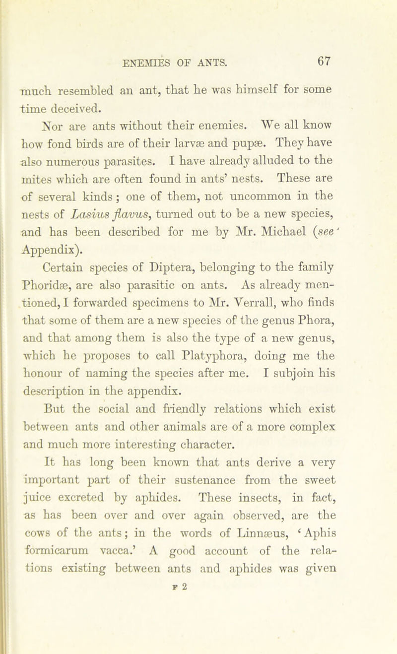 much resembled an ant, that he was himself for some time deceived. Nor are ants without their enemies. We all know how fond birds are of their larvae and pupae. They have also numerous parasites. I have already alluded to the mites which are often found in ants’ nests. These are of several kinds; one of them, not uncommon in the nests of Lasius flavus, turned out to be a new species, and has been described for me by Mr. Michael (see' Appendix). Certain species of Diptera, belonging to the family Phoridas, are also parasitic on ants. As already men- tioned, I forwarded specimens to Mr. Verrall, who finds that some of them are a new species of the genus Phora, and that among them is also the type of a new genus, which he proposes to call Platyphora, doing me the honour of naming the species after me. I subjoin his description in the appendix. But the social and friendly relations which exist between ants and other animals are of a more complex and much more interesting character. It has long been known that ants derive a very important part of their sustenance from the sweet juice excreted by aphides. These insects, in fact, as has been over and over again observed, are the cows of the ants; in the words of Linnaeus, * Aphis formicarum vacca.’ A good account of the rela- tions existing between ants and aphides was given