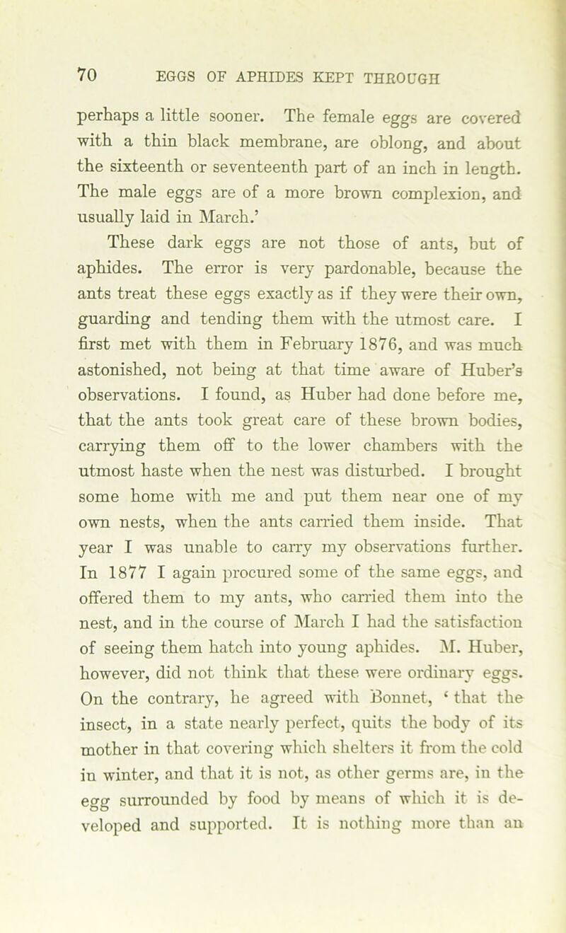 perhaps a little sooner. The female eggs are covered with a thin black membrane, are oblong, and about the sixteenth or seventeenth part of an inch in length. The male eggs are of a more brown complexion, and usually laid in March.’ These dark eggs are not those of ants, but of aphides. The error is very pardonable, because the ants treat these eggs exactly as if they were their own, guarding and tending them with the utmost care. I first met with them in February 1876, and was much astonished, not being at that time aware of Huber’s observations. I found, as Huber had done before me, that the ants took great care of these brown bodies, carrying them off to the lower chambers with the utmost haste when the nest was disturbed. I brought some home with me and put them near one of my own nests, when the ants carried them inside. That year I was unable to carry my observations further. In 1877 I again procured some of the same eggs, and offered them to my ants, who earned them into the nest, and in the course of March I had the satisfaction of seeing them hatch into young aphides. M. Huber, however, did not think that these were ordinary eggs. On the contrary, he agreed with Bonnet, ‘ that the insect, in a state nearly perfect, quits the body of its mother in that covering which shelters it from the cold in winter, and that it is not, as other germs are, in the egg surrounded by food by means of which it is de- veloped and supported. It is nothing more than an