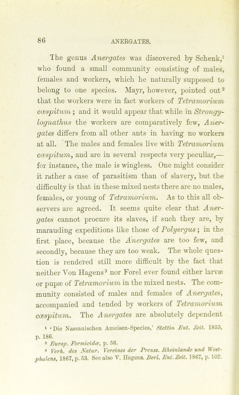 The genus Anergates was discovered by Schenk,1 who found a small community consisting of males, females and workers, which he naturally supposed to belong to one species. Mayr, however, pointed out2 that the workers were in fact workers of Tetramorium ccespitum ; and it would appear that while in Strongy- lognathus the workers are comparatively few, Aner- gates differs from all other ants in having no workers at all. The males and females live with Tetramorium ccespitum, and are in several respects very peculiar,— for instance, the male is wingless. One might consider it rather a case of parasitism than of slavery, but the difficulty is that in these mixed nests there are no males, females, or young of Tetramorium. As to this all ob- servers are agreed. It seems quite clear that Aner- gates cannot procure its slaves, if such they are, by marauding expeditions like those of Polyergus ; in the first place, because the Anergates are too few, and secondly, because they are too weak. The whole ques- tion is rendered still more difficult by the fact that neither Von Hagens3 nor Forel ever found either larvas or pupae of Tetramorium in the mixed nests. The com- munity consisted of males and females of Anergates, accompanied and tended by workers of Tetramorium ccespitum. The Anergates are absolutely dependent 1 ‘Die Nassauischen Ameisen-Species,’ Stettin Ent. Zeit. 1S53, p. 186. 2 Europ. Ebrmicidee, p. 66. 3 Verb, dee Natur. Vereines dcr Preues. Bheinlande vnd West- phalcns, 1867, p. 63. See also V. Hagens. Perl. Ent. Zeit. 1S67, p. 102.