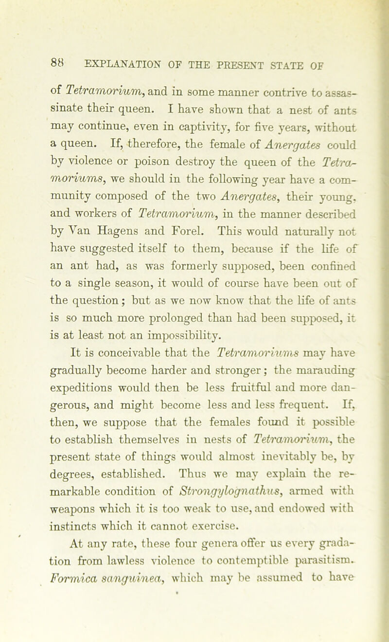 of Tetramorium, and in some manner contrive to assas- sinate their queen. I have shown that a nest of ants may continue, even in captivity, for five years, without a queen. If, therefore, the female of Anergates could by violence or poison destroy the queen of the Tetrcis- moriums, we should in the following year have a com- munity composed of the two Anergates, their young, and workers of Tetramorium, in the manner described by Van Hagens and Forel. This would naturally not. have suggested itself to them, because if the life of an ant had, as was formerly supposed, been confined to a single season, it would of course have been out of the question; but as we now know that the life of ants is so much more prolonged than had been supposed, it is at least not an impossibility. It is conceivable that the Tetramoriums may have gradually become harder and stronger; the marauding expeditions would then be less fruitful and more dan- gerous, and might become less and less frequent. If, then, we suppose that the females found it possible to establish themselves in nests of Tetramorium, the present state of things would almost inevitably be, by degrees, established. Thus we may explain the re- markable condition of Strongylognathus, armed with weapons which it is too weak to use, and endowed with instincts which it cannot exercise. At any rate, these four genera offer us every grada- tion from lawless violence to contemptible parasitism. Formica sanguinea, which may be assumed to have