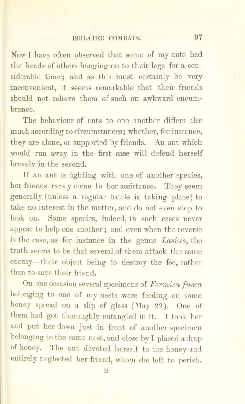 Now I have often observed that some of my ants had the heads of others hanging on to their legs for a con- siderable time; and as this must certainly be very inconvenient, it seems remarkable that their friends should not relieve them of such an awkward encum- brance. The behaviour of ants to one another differs also much according to circumstances; whether, for instance, they are alone, or supported by friends. An ant which would run away in the first case will defend herself bravely in the second. If an ant is fighting with one of another species, her friends rarely come to her assistance. They seem generally (unless a regular battle is taking place) to take no interest in the matter, and do not even stop to look on. Some species, indeed, in such cases never appear to help one another ; and even when the reverse is the case, as for instance in the genus Lasius, the truth seems to be that several of them attack the same enemy—their object being to destroy the foe, rather than to save their friend. On one occasion several specimens of Formica fused belonging to one of my nests were feeding on some honey spread on a slip of glass (May 22). One of them had got thoroughly entangled in it. I took her and put her down just in front of another specimen belonging to the same nest, and close by I placed a drop of honey. The ant devoted herself to the honey and entirely neglected her friend, whom she left to perish. H