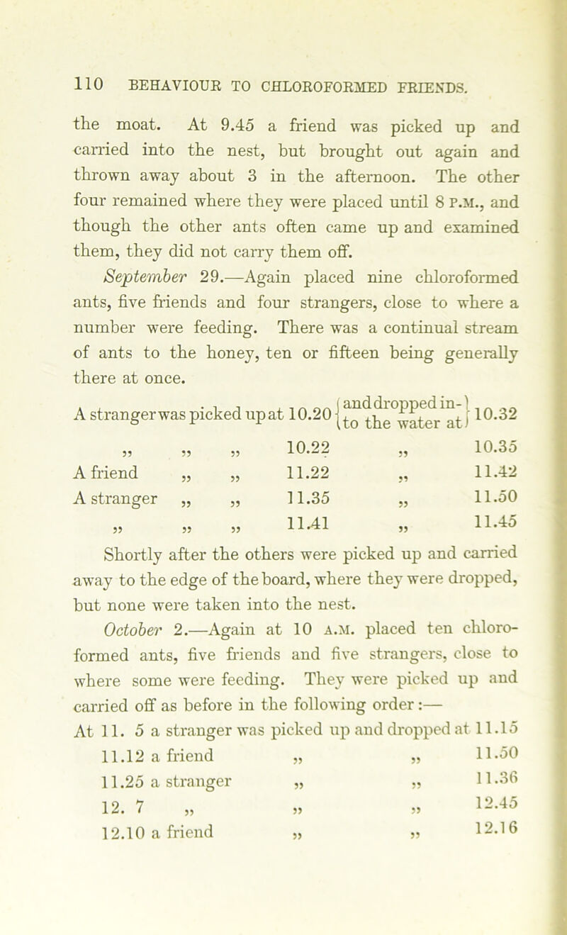 the moat. At 9.45 a friend was picked up and carried into the nest, but brought out again and thrown away about 3 in the afternoon. The other four remained where they were placed until 8 P.M., and though the other ants often came up and examined them, they did not carry them off. September 29.—Again placed nine chloroformed ants, five friends and four strangers, close to where a number were feeding. There was a continual stream of ants to the honey, ten or fifteen being generally there at once. A stranger was picked up at 10.20 (and dropped in-) (to the water at) 1 55 55 55 10.22 „ 10.35 A friend 55 55 11.22 „ 11.42 A stranger 55 55 11.35 „ H.50 55 55 55 11.41 „ H.« Shortly after the others were picked up and carried away to the edge of the board, where they were dropped, but none were taken into the nest. October 2.—Again at 10 a.m. placed ten chloro- formed ants, five friends and five strangers, close to where some were feeding. They were picked up and carried off as before in the following order :— At 11. 5 a stranger was picked up and dropped at 11.15 11.12 a friend „ „ 11.50 11.25 a stranger „ „ 11.36 12. 7 12.10 a friend 55 55 12.45 12.16 55
