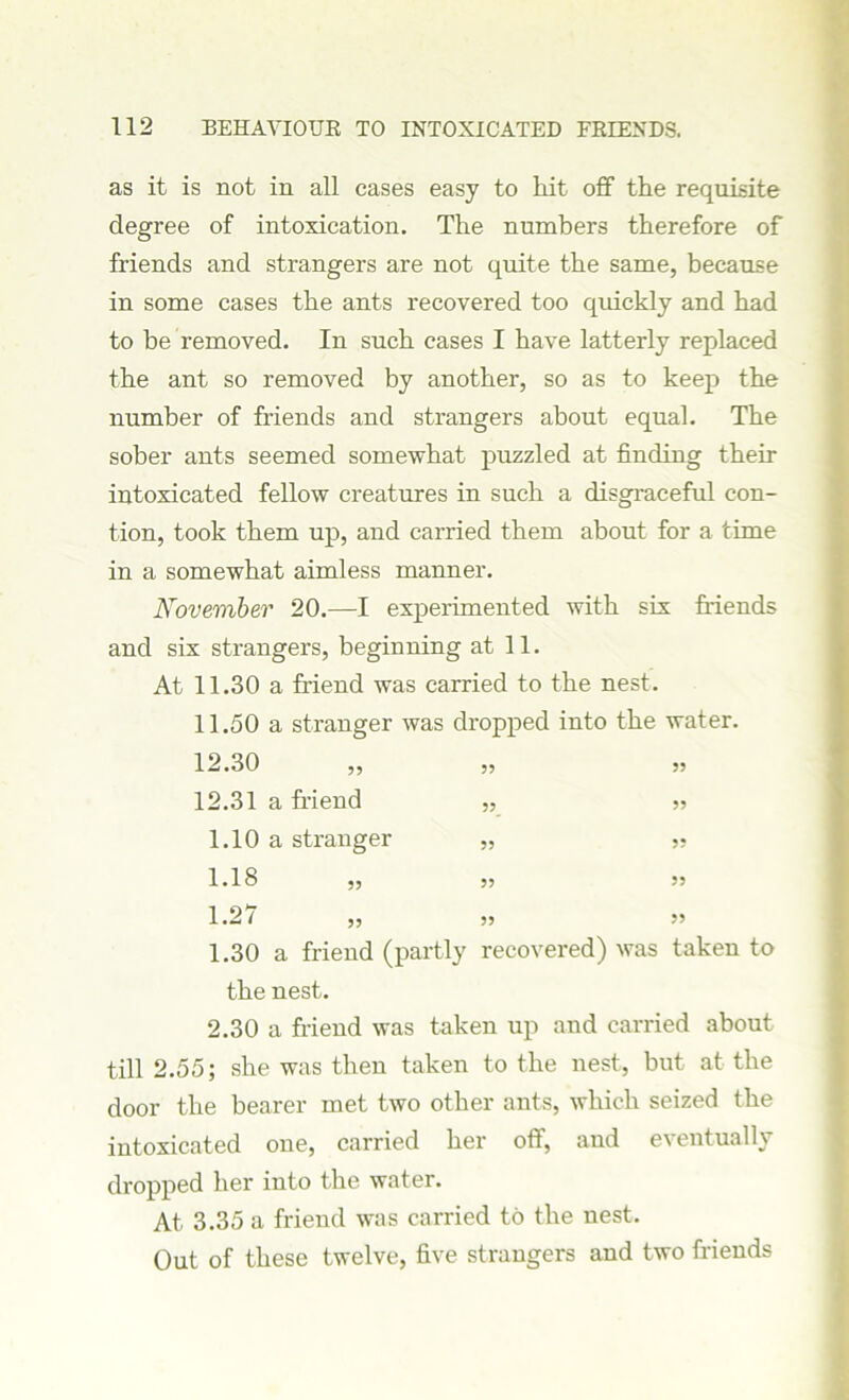 as it is not in all cases easy to hit off the requisite degree of intoxication. The numbers therefore of friends and strangers are not quite the same, because in some cases the ants recovered too quickly and had to be removed. In such cases I have latterly replaced the ant so removed by another, so as to keep the number of friends and strangers about equal. The sober ants seemed somewhat puzzled at finding their intoxicated fellow creatures in such a disgraceful con- tion, took them up, and carried them about for a time in a somewhat aimless manner. November 20.—I experimented with six friends and six strangers, beginning at 11. At 11.30 a friend was carried to the nest. 11.50 a stranger was dropped into the water. 12.30 55 12.31 a friend 55 1.10 a stranger ?? 55 1.18 55 1.27 5? 55 1.30 a friend (partly recovered) was taken to the nest. 2.30 a friend was taken up and carried about till 2.55; she was then taken to the nest, but at the door the bearer met two other ants, which seized the intoxicated one, carried her off, and eventually dropped her into the water. At 3.35 a friend was carried to the nest. Out of these twelve, five strangers and two friends