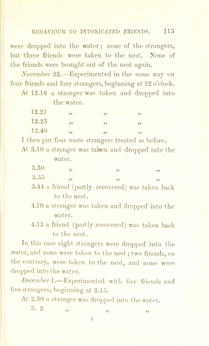 were dropped into the water; none of the strangers, but three friends were taken to the nest. None of the friends were brought out of the nest again. November 22.—Experimented in the same way on four friends and four strangers, beginning at 12 o’clock. At 12.16 a stranger was taken and dropped into the water. 12.21 55 12.23 12.40 5? ^5 55 55 55 55 55 55 I then put four more strangers treated as before. At 3.10 a stranger was taken and dropped into the water. 3.30 55 55 55 3.44 a friend (partly recovered) was taken back to the nest. 4.10 a stranger was taken and dropped into the water. 4.13 a friend (partly recovered) was taken back to the nest. Tn this case eight strangers were dropped into the water, and none were taken to the nest; two friends, on the contrary, were taken to the nest, and none were dropped into the water. December 1.—Experimented with five friends and five strangers, beginning at 2.15. At 2.30 a stranger was dropped into the water. 3. 2 ” » ?> i