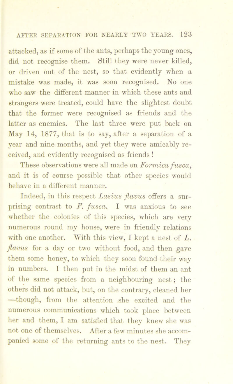 attacked, as if some of the ants, perhaps the young ones, did not recognise them. Still they were never killed, or driven out of the nest, so that evidently when a mistake was made, it was soon recognised. No one who saw the different manner in which these ants and strangers were treated, could have the slightest doubt that the former were recognised as friends and the latter as enemies. The last three were put back on May 14, 1877, that is to say, after a separation of a year and nine months, and yet they were amicably re- ceived, and evidently recognised as friends ! These observations were all made on Formica fusca, and it is of course possible that other species would behave in a different manner. Indeed, in this respect Lasius flavus offers a sur- prising contrast to F. fusca. I was anxious to see whether the colonies of this species, which are very numerous round my house, were in friendly relations with one another. With this view, I kept a nest of L. flavus for a day or two without food, and then gave them some honey, to which they soon found their way in numbers. I then put in the midst of them an ant of the same species from a neighbouring nest; the others did not attack, but, on the contrary, cleaned her —though, from the attention she excited and the numerous communications which took place between her and them, I am satisfied that they knew she was not one of themselves. After a few minutes she accom- panied some of the returning ants to the nest. They