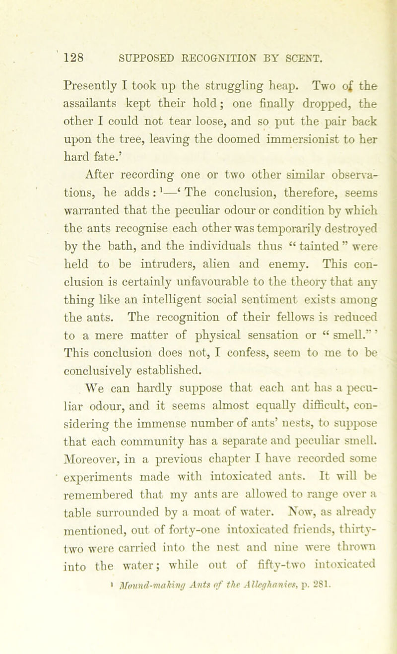 Presently I took up the struggling heap. Two of the assailants kept their hold; one finally dropped, the other I could not tear loose, and so put the pair back upon the tree, leaving the doomed immersionist to her hard fate.’ After recording one or two other similar observa- tions, he adds :1—‘ The conclusion, therefore, seems warranted that the peculiar odour or condition by which the ants recognise each other was temporarily destroyed by the bath, and the individuals thus “ tainted ” were held to be intruders, alien and enemy. This con- clusion is certainly unfavourable to the theory that any thing like an intelligent social sentiment exists among the ants. The recognition of their fellows is reduced to a mere matter of physical sensation or “ smell. ' This conclusion does not, I confess, seem to me to be conclusively established. We can hardly suppose that each ant has a pecu- liar odour, and it seems almost equally difficult, con- sidering the immense number of ants’ nests, to suppose that each community has a separate and peculiar smell. Moreover, in a previous chapter I have recorded some experiments made with intoxicated ants. It will be remembered that my ants are allowed to range over a table surrounded by a moat of water. Now, as already mentioned, out of forty-one intoxicated friends, thirty- two were carried into the nest and nine were thrown into the water; while out of fifty-two intoxicated