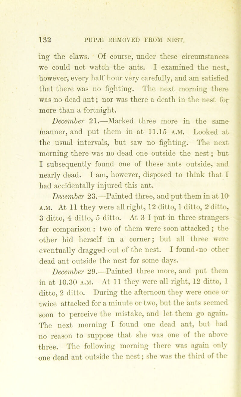 ing the claws. Of course, under these circumstances we could not watch the ants. I examined the nest,, however, every half hour very carefully, and am satisfied that there was no fighting. The next morning there was no dead ant; nor was there a death in the nest for more than a fortnight. December 21.—Marked three more in the same manner, and put them in at 11.15 A.M. Looked at the usual intervals, but saw no fighting. The next morning there was no dead one outside the nest; hut I subsequently found one of these ants outside, and nearly dead. I am, however, disposed to think that I had accidentally injured this ant. December 23.—Painted three, and put them in at 10 A.M. At 11 they were all right, 12 ditto, 1 ditto, 2 ditto, 3 ditto, 4 ditto, 5 ditto. At 3 I put in three strangers for comparison : two of them were soon attacked ; the other hid herself in a corner; hut all three were eventually dragged out of the nest. I found-no other dead ant outside the nest for some days. December 29.—Painted three more, and put them in at 10.30 A.M. At 11 they were all right, 12 ditto, 1 ditto, 2 ditto. During the afternoon they were once or twice attacked for a minute or two, but the ants seemed soon to perceive the mistake, and let them go again. The next morning I found one dead ant, but had no reason to suppose that she was one of the above three. The following morning there was again only one dead ant outside the nest; she was the third of the