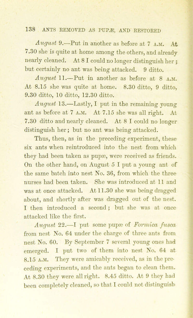 August 9.—Put in another as before at 7 a.m. At 7.30 she is quite at home among the others, and already nearly cleaned. At 8 I could no longer distinguish her ; but certainly no ant was being attacked. 9 ditto. August 11.—Put in another as before at 8 a.m. At 8.15 she was quite at home. 8.30 ditto, 9 ditto, 9.30 ditto, 10 ditto, 12.30 ditto. August 13.—Lastly, I put in the remaining young ant as before at 7 a.m. At 7.15 she was all right. At 7.30 ditto and nearly cleaned. At 8 I could no longer distinguish her; but no ant was being attacked. Thus, then, as in the preceding experiment, these six ants when reintroduced into the nest from which they had been taken as pupae, were received as friends. On the other hand, on August 5 I put a young ant of the same batch into nest No. 36, from which the three nurses had been taken. She was introduced at 11 and was at once attacked. At 11.30 she was being dragged about, and shortly after was dragged out of the nest. I then introduced a second; but she was at once attacked like the first. August 22.—I put some pupae of Formica fusca from nest No. 64 under the charge of three ants from nest No. 60. By September 7 several young ones had emerged. I put two of them into nest No. 64 at 8.15 a.m. They were amicably received, as in the pre- ceding experiments, and the ants began to clean them. At 8.30 they were all right. 8.45 ditto. At 9 they had been completely cleaned, so that l could not distinguish