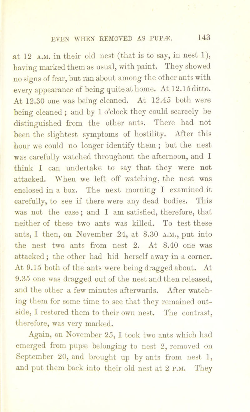 EVEN WHEN REMOVED AS PUPHS. at 12 a.m. in their old nest (that is to say, in nest 1), having marked them as usual, with paint. They showed no signs of fear, but ran about among the other ants with every appearance of being quite at home. At 12.15 ditto. At 12.30 one was being cleaned. At 12.45 both were being cleaned ; and by 1 o’clock they could scarcely be distinguished from the other ants. There had not been the slightest symptoms of hostility. After this hour we could no longer identify them ; but the nest was carefully watched throughout the afternoon, and I think I can undertake to say that they were not attacked. When we left off watching, the nest was enclosed in a box. The next morning I examined it carefully, to see if there were any dead bodies. This was not the case; and I am satisfied, therefore, that neither of these two ants was killed. To test these ants, I then, on November 24, at 8.30 a.m., put into the nest two ants from nest 2. At 8.40 one was attacked ; the other had hid herself away in a corner. At 9.15 both of the ants were being dragged about. At 9.35 one was dragged out of the nest and then released, and the other a few minutes afterwards. After watch- ing them for some time to see that they remained out- side, I restored them to their own nest. The contrast, therefore, was very marked. Again, on November 25, I took two ants which had emerged from pupae belonging to nest 2, removed on September 20, and brought up by ants from nest 1, and put them back into their old nest at 2 p.m. They