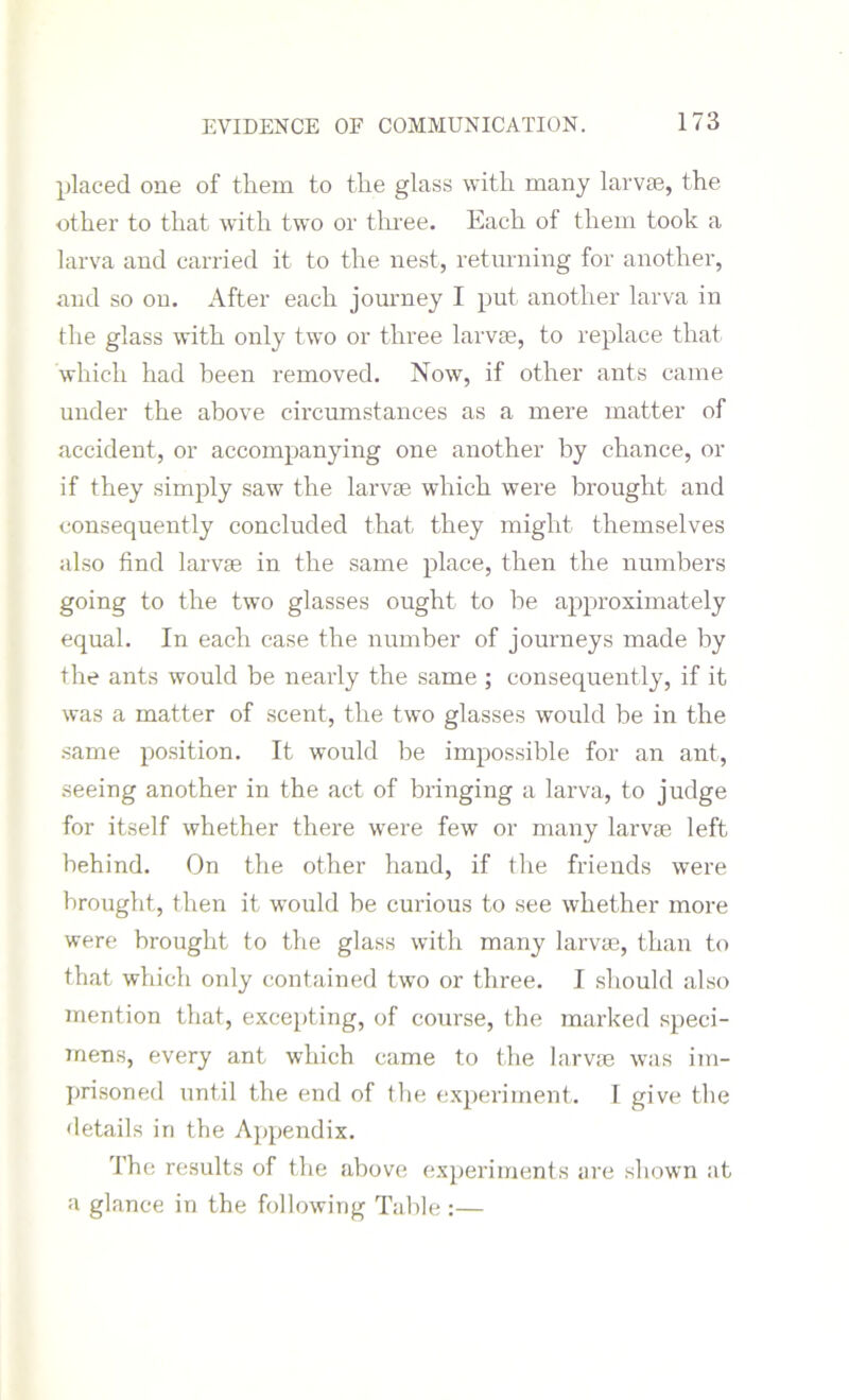 placed one of them to the glass with many larva?, the other to that with two or three. Each of them took a larva and carried it to the nest, returning for another, and so on. After each journey I put another larva in the glass with only two or three larvae, to replace that which had been removed. Now, if other ants came under the above circumstances as a mere matter of accident, or accompanying one another by chance, or if they simply saw the larvae which were brought and consequently concluded that, they might themselves also find larvae in the same place, then the numbers going to the two glasses ought to be approximately equal. In each case the number of journeys made by the ants would be neaidy the same ; consequently, if it was a matter of scent, the two glasses would be in the same position. It would be impossible for an ant, seeing another in the act of bringing a larva, to judge for itself whether there were few or many larvae left behind. On the other hand, if the friends were brought, then it would be curious to see whether more were brought to the glass with many larvae, than to that which only contained two or three. I should also mention that, excepting, of course, the marked speci- mens, every ant which came to the larvae was im- prisoned until the end of the experiment. I give the details in the Appendix. The results of the above experiments are shown at a glance in the following Table :—
