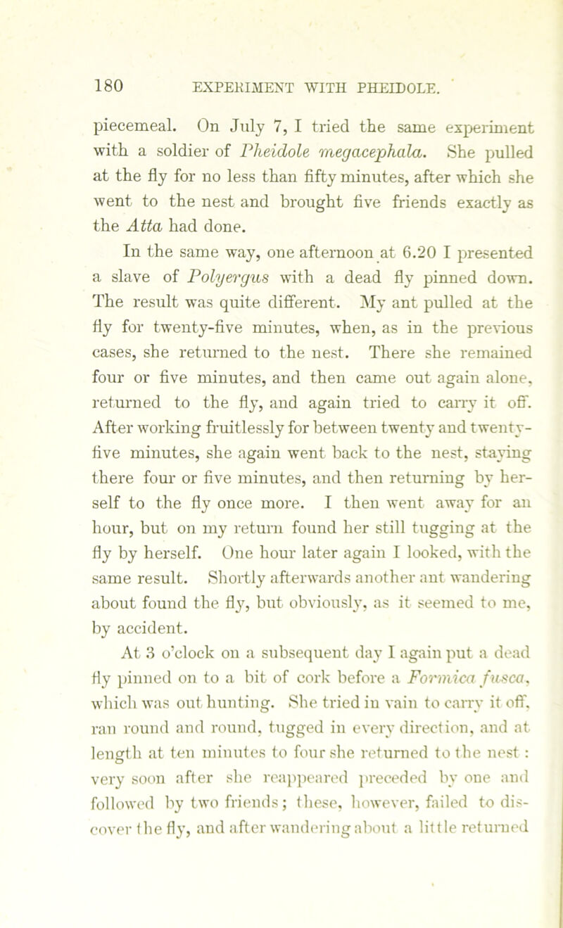 piecemeal. On July 7, I tried the same experiment with a soldier of Pheidole megacephala. She pulled at the fly for no less than fifty minutes, after which she went to the nest and brought five friends exactly as the Atta had done. In the same way, one afternoon at 6.20 I presented a slave of Polyergus with a dead fly pinned down. The result was quite different. My ant pulled at the fly for twenty-five minutes, when, as in the previous cases, she returned to the nest. There she remained four or five minutes, and then came out again alone, returned to the fly, and again tried to carry it off. After working fruitlessly for between twenty and twenty- five minutes, she again went back to the nest, staying there four or five minutes, and then returning by her- self to the fly once more. I then went away for an hour, but on my return found her still tugging at the fly by herself. One hour later again I looked, with the same result. Shortly afterwards another ant wandering about found the fly, but obviously, as it seemed to me, by accident. At 3 o’clock on a subsequent day I again put a dead fly pinned on to a bit of cork before a Formica fusca, which was out hunting. She tried in vain to carry it off. ran round and round, tugged in every direction, and at length at ten minutes to four she returned to the nest : very soon after she reappeared preceded by one and followed by two friends; these, however, failed to dis- cover the fly, and after wandering about a little returned