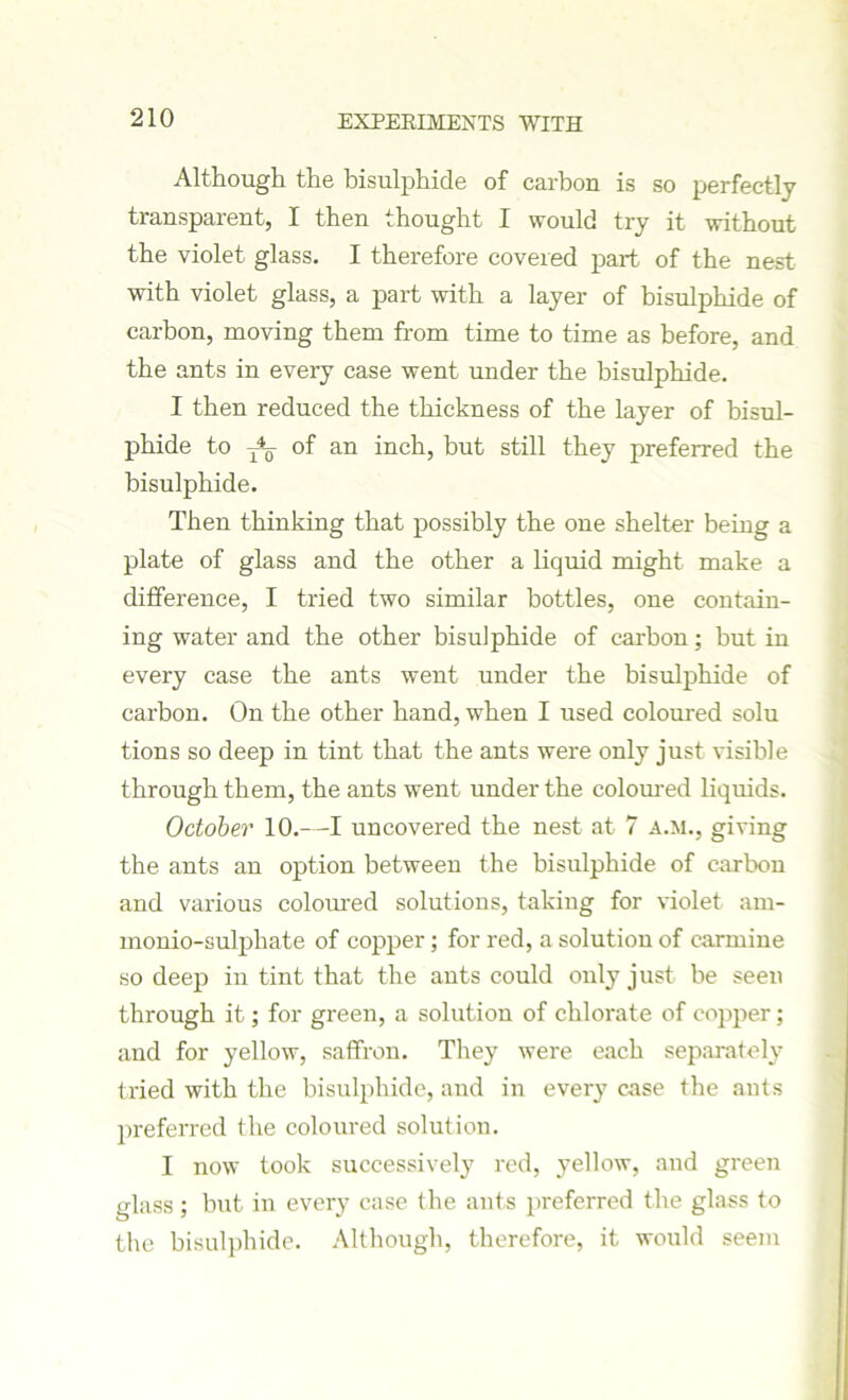 Although the bisulphide of carbon is so perfectly transparent, I then thought I would try it without the violet glass. I therefore covered part of the nest with violet glass, a part with a layer of bisulphide of carbon, moving them from time to time as before, and the ants in every case went under the bisulphide. I then reduced the thickness of the layer of bisul- phide to of an inch, but still they preferred the bisulphide. Then thinking that possibly the one shelter being a plate of glass and the other a liquid might make a difference, I tried two similar bottles, one contain- ing water and the other bisulphide of carbon; but in every case the ants went under the bisulphide of carbon. On the other hand, when I used coloured solu tions so deep in tint that the ants were only just visible through them, the ants went under the coloured liquids. October 10.—I uncovered the nest at 7 A.M., giving the ants an option between the bisulphide of carbon and various coloured solutions, taking for violet am- monio-sulphate of copper; for red, a solution of carmine so deep in tint that the ants could only just be seen through it; for green, a solution of chlorate of copper; and for yellow, saffron. They were each separately tried with the bisulphide, and in every case the ants preferred the coloured solution. I now took successively red, yellow, and green glass; but in every case the ants preferred the glass to the bisulphide. Although, therefore, it would seem