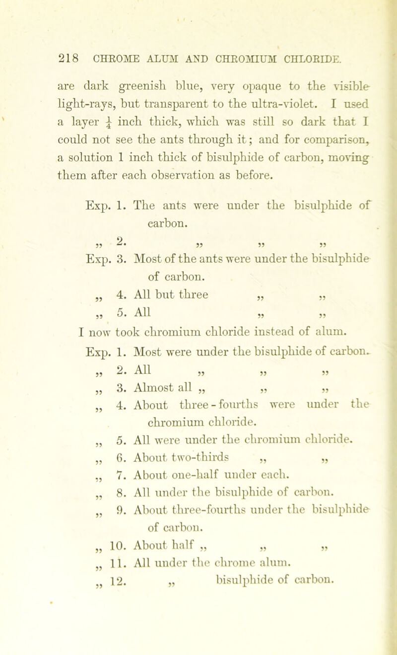 are dark greenish blue, very opaque to the visible light-rays, but transparent to the ultra-violet. I used a layer £ inch thick, which was still so dark that I could not see the ants through it; and for comparison, a solution 1 inch thick of bisulphide of carbon, moving them after each observation as before. Exp. 1. The ants were under the bisulphide of carbon. 55 2. ,, ,, ,, Exp. 3. Most of the ants were under the bisulphide of carbon. „ 4. All but three „ „ 55 5. All 55 5, I now took chromium chloride instead of alum. Exp. 1. Most were under the bisulphide of carbon. ,, 2. All ,, „ 55 „ 3. Almost all „ „ „ „ 4. About three - fourths were under the chromium chloride. „ 5. All were under the chromium chloride. „ 6. About two-thirds „ „ ,, 7. About one-half under each. „ 8. All under the bisulphide of carbon. „ 9. About three-fourths under the bisulphide- of carbon. „ 10. About half „ „ „ „ 11. All under the chrome alum. 12. „ bisulphide of carbon.