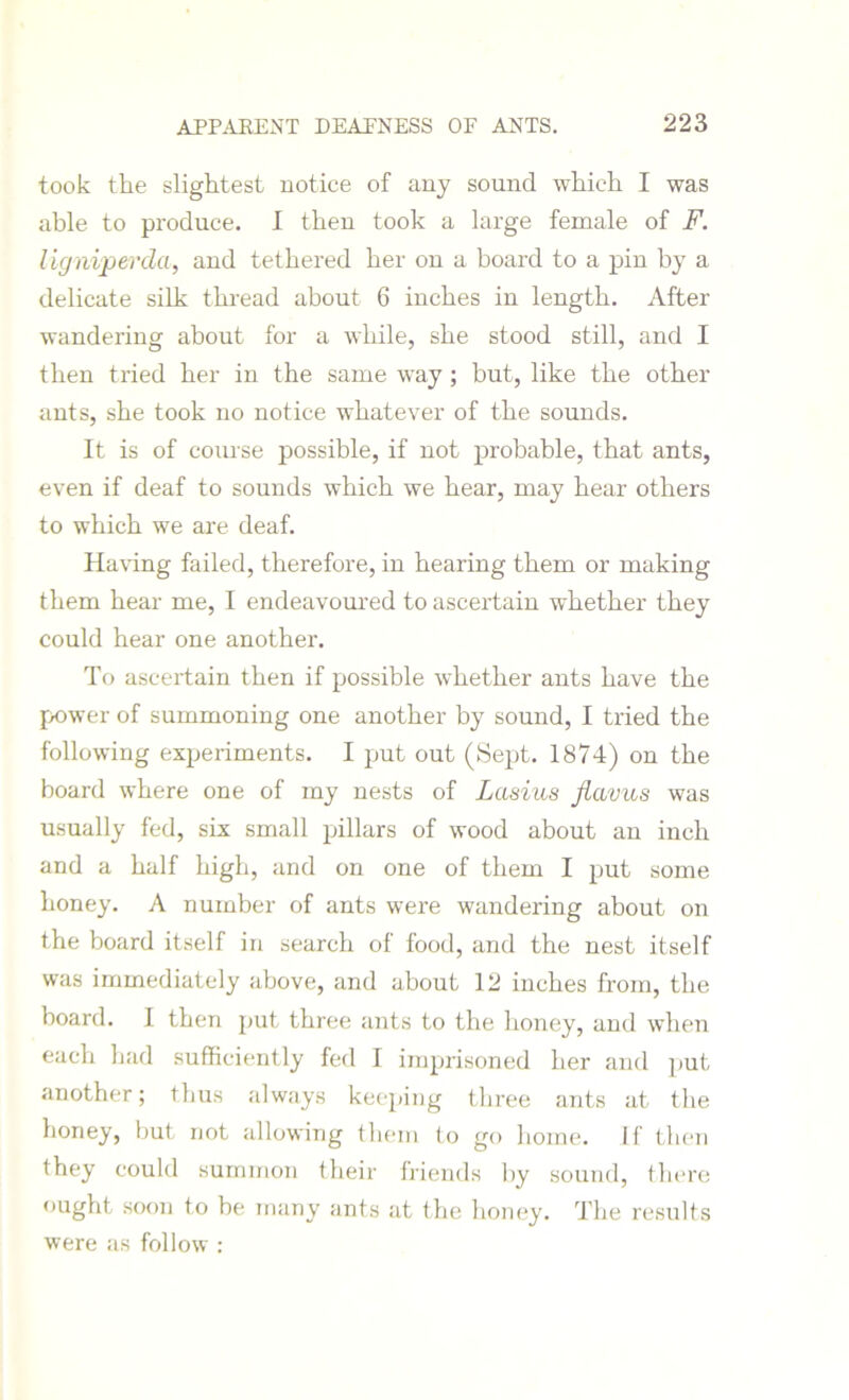 took the slightest notice of any sound which I was able to produce. I then took a large female of F. ligniperda, and tethered her on a board to a pin by a delicate silk thread about 6 inches in length. After wandering about for a while, she stood still, and I then tried her in the same way; but, like the other ants, she took no notice whatever of the sounds. It is of course possible, if not probable, that ants, even if deaf to sounds which we hear, may hear others to which we are deaf. Having failed, therefore, in hearing them or making them hear me, I endeavoured to ascertain whether they could hear one another. To ascertain then if possible whether ants have the power of summoning one another by sound, I tried the following experiments. I put out (Sept. 1874) on the board where one of my nests of Lasius jiavus was usually fed, six small pillars of wood about an inch and a half high, and on one of them I put some honey. A number of ants were wandering about on the board itself in search of food, and the nest itself was immediately above, and about 12 inches from, the board. I then put three ants to the honey, and when each had sufficiently fed I imprisoned her and put another; thus always keeping three ants at the honey, but not allowing them to go home, if then they could summon their friends by sound, there ought soon to be many ants at the honey. The results were as follow :