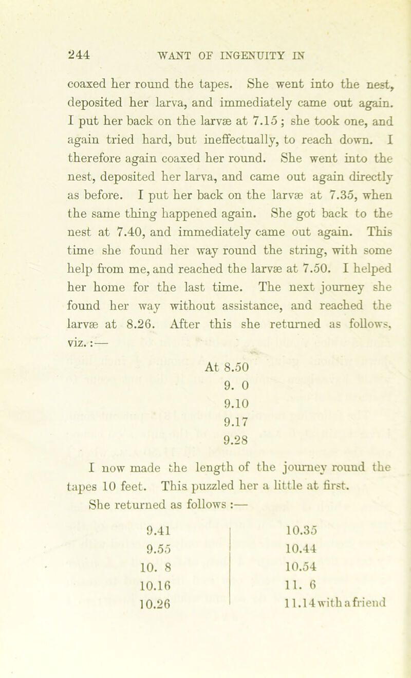 coaxed her round the tapes. She went into the nest, deposited her larva, and immediately came out again. I put her back on the larvae at 7.15; she took one, and again tried hard, but ineffectually, to reach down. I therefore again coaxed her round. She went into the nest, deposited her larva, and came out again directly as before. I put her back on the larvae at 7.35, when the same thing happened again. She got back to the nest at 7.40, and immediately came out again. This time she found her way round the string, with some help from me, and reached the larvae at 7.50. I helped her home for the last time. The next journey she found her way without assistance, and reached the larvae at 8.26. After this she returned as follows, viz.: — At 8.50 9. 0 9.10 9.17 9.28 I now made the length of the journey round the tapes 10 feet. This puzzled her a little at first. She returned as follows :— 9.41 10.35 9.55 10.44 10. 8 10.54 10.16 11. 6 10.26 11.14 with a friend