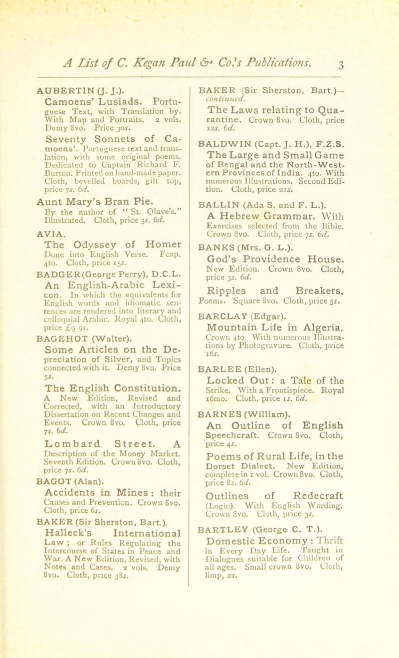 • \ A List of C. Kegan Paul &• Cols Publications. 3 AUBERTIN (J. JO- Camoens’ Lusiads. Portu- guese Text, with Translation by. With Map and Portraits. 2 vols. Demy 8vo. Price 30s. Seventy Sonnets of Ca- moens’. Portuguese text and trans- lation, with some original poems. Dedicated to Captain Richard F. Burton. Printed on hand-made paper. Cloth, bevelled boards, gilt top, price 7s. 6d. Aunt Mary’s Bran Pie. By the author of “ St. Olave’s.’’ Illustrated. Cloth, price 3s. 6d. AVIA. The Odyssey of Homer Done into English Verse. Fcap. 4t0. Cloth, price 15$. BADGER(George Perry), D.C.L. An English-Arabic Lexi- con. In which the equivalents for English words and idiomatic sen- tences are rendered into literary and colloquial Arabic. Royal 4to. Cloth, price £<) 9s. BAGEHOT (Walter). Some Articles on the De- preciation of Silver, and Topics connected with it. Demy 8vo. Price 5S- The English Constitution. A New Edition, Revised and Corrected, with an Introductory Dissertation on Recent Changes and Events. Crown 8vo. Cloth, price 7i. 6d. Lombard Street. A Description of the Money Market. Seventh Edition. Crown 8vo. Cloth, price 7s. 6d. BAGOT (Alan). Accidents in Mines : their Causes and Prevention. Crown 8vo. Cloth, price 6i. BAKER (Sir Sherston, Bart.). Halleck’s International Law ; or Rules Regulating the Intercourse of States in Peace and War. A New Edition, Revised, with Notes and Cases. 2 vols. Demy 8vo. Cloth, price 38s. BAKER (Sir Sherston, Bart.)— continued. The Laws relating to Qua- rantine. Crown 8vo. Cloth, price 12J. 6d. BALDWIN (Capt. J. H.), F.Z.S. The Large and Small Game of Bengal and the North-West- ern Provinces of India. 4to. With numerous Illustrations. Second Edi- tion. Cloth, price 21s. BALLIN (Ada S. and F. L.). A Hebrew Grammar. With Exercises selected from the Bible. Crown 8vo. Cloth, price 7r. 6d. BANKS (Mrs. G. L.). God’s Providence House. New Edition. Crown 8vo. Cloth, price 3-r. 6d. Ripples and Breakers. Poems. Square 8vo. Cloth, price 5s. BARCLAY (Edgar). Mountain Life in Algeria. Crown 4to. With numerous Illustra- tions by Photogravure. Cloth, price i6r. BARLEE (Ellen). Locked Out: a Tale of the Strike. With a Frontispiece. Royal i6mo. Cloth, price lr. (id. BARNES (William). An Outline of English Speechcraft. Crown 8vo. Cloth, price 4*. Poems of Rural Life, in the Dorset Dialect. New Edition, complete in 1 vol. Crown 8vo. Cloth, price 8r. 6d. Outlines of Redecraft (Logic). With English Wording. Crown 8vo. Cloth, price 3s. BARTLEY (George C. T.). Domestic Economy : Thrift in Every Day Life. Taught in Dialogues suitable for Children of all ages. Small crown 8vo. Cloth, limp, 2s.