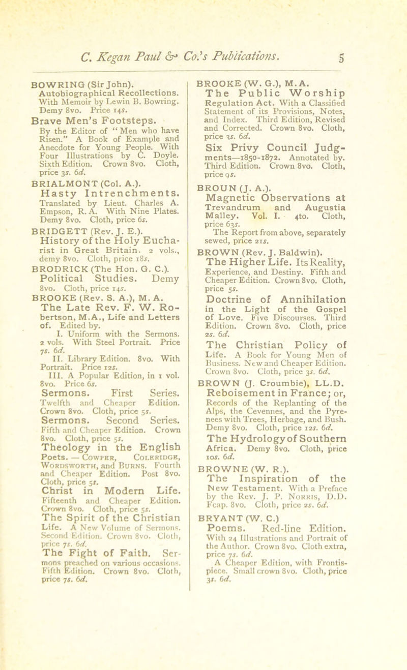 BOWRING (Sir John). Autobiographical Recollections. With Memoir by Lewin B. Bowring. Demy 8vo. Price 14.1. Brave Men’s Footsteps. By the Editor of “ Men who have Risen.” A Book of Example arid Anecdote for Young People. With Four Illustrations by C. Doyle. Sixth Edition. Crown 8vo. Cloth, price 3s. 6d. BRIALMONT (Col. A.). Hasty Intrenchments. Translated by Lieut. Charles A. Empson, R. A. With Nine Plates. Demy 8vo. Cloth, price 6r. BRIDGETT (Rev. J. E.). History of the Holy Eucha- rist in Great Britain. 2 vols., demy 8vo. Cloth, price 18.s'. BRODRICK (The Hon. G. C.). Political Studies. Demy 8vo. Cloth, price I4r. BROOKE (Rev. S. A.), M. A. The Late Rev. F. W. Ro- bertson, M.A., Life and Letters of. Edited by. I. Uniform with the Sermons. 2 vols. With Steel Portrait. Price 7s. 6d. II. Library Edition. 8vo. With Portrait. Price 12 s. III. A Popular Edition, in 1 vol. 8 vo. Price 6s. Sermons. First Series. Twelfth and Cheaper Edition. Crown 8vo. Cloth, price 5s. Sermons. Second Series. Fifth and Cheaper Edition. Crown 8vo. Cloth, price $r. Theology in the English Poets. — Cowper, Coleridge, Wordsworth, and Burns. Fourth and Cheaper Edition. Post 8vo. Cloth, price sr. Christ in Modern Life. Fifteenth and Cheaper Edition. Crown 8vo. Cloth, price sr. The Spirit of the Christian Life. A New Volume of Sermons. Second Edition. Crown 8vo. Cloth, price 7r. 6d. The Fight of Faith. Ser- mons preached on various occasions:. Fifth Edition. Crown 8vo. Cloth, price 7r. 6<i. BROOKE (W. G.), M.A. The Public Worship Regulation Act. With a Classified Statement of its Provisions, Notes, and Index. Third Edition, Revised and Corrected. Crown 8vo. Cloth, price tr. 6d. Six Privy Council Judg- ments—1850-1872. Annotated by. Third Edition. Crown 8vo. Cloth, price or. BROUN (J. A.). Magnetic Observations at Trevandrum and Augustia Malley. Vol. I. 4to. Cloth, price 63r. The Report from above, separately sewed, price 2ir. BROWN (Rev. J. Baldwin). The Higher Life. Its Reality, Experience, and Destiny. Fifth and Cheaper Edition. Crown 8vo. Cloth, price sr. Doctrine of Annihilation in the Light of the Gospel of Love. Five Discourses. Third Edition. Crown 8vo. Cloth, price 2r. 6d. The Christian Policy of Life. A Book for Young Men of Business. New and Cheaper Edition. Crown 8vo. Cloth, price 3r. 6d. BROWN (J. Croumbie), LL.D. Reboisement in France; or, Records of the Replanting of the Alps, the Cevennes, and the Pyre- nees with Trees, Herbage, and Bush. Demy 8vo. Cloth, price 1 ‘is. 6d. The Hydrologyof Southern Africa. Demy 8vo. Cloth, price 10s. 6 d. BROWNE (W. R.). The Inspiration of the New Testament. With a Preface by the Rev. J. P. Norris, D.D. Fcap. 8vo. Cloth, price is. 6d. BRYANT (W. C.) Poems. Red-line Edition. With 24 Illustrations and Portrait of the Author. Crown 8vo. Cloth extra, price 7J. (id. A Cheaper Edition, with Frontis- piece. Small crown 8vo. Cloth, price 3r. 6d.